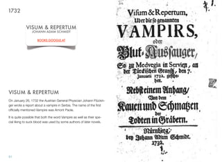VISUM & REPERTUM
On January 26, 1732 the Austrian General Physician Johann Flückin-
ger wrote a report about a vampire in Serbia. The name of the ﬁrst
ofﬁcially mentioned Vampire was Arnont Paole.
It is quite possible that both the word Vampire as well as their spe-
cial liking to suck blood was used by some authors of later novels.
51
VISUM & REPERTUM
JOHANN ADAM SCHMIDT
BOOKS.GOOGLE.AT
1732
 