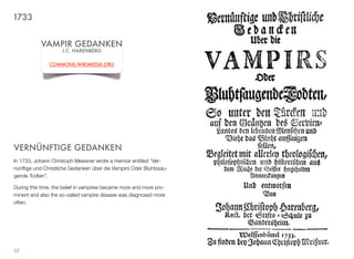 VERNÜNFTIGE GEDANKEN
In 1733, Johann Christoph Meissner wrote a memoir entitled “Ver-
nünftige und Christliche Gedanken über die Vampirs Oder Bluhtssau-
gende Todten”.
During this time, the belief in vampires became more and more pro-
minent and also the so-called vampire disease was diagnosed more
often.
52
VAMPIR GEDANKEN
J.C. HARENBERG
COMMONS.WIKIMEDIA.ORG
1733
 