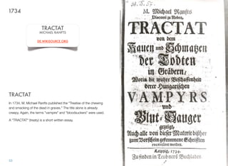 TRACTAT
In 1734, M. Michael Ranfts published the "Treatise of the chewing
and smacking of the dead in graves." The title alone is already
creepy. Again, the terms "vampire" and "bloodsuckers" were used.
A "TRACTAT" (treaty) is a short written essay.
53
1734
TRACTAT
MICHAEL RANFTS
DE.WIKISOURCE.ORG
 