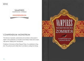 COMPENDIUM MONSTRUM
The theme of vampires, werewolves and zombies is discussed in
depth in this publication. It includes some foldout maps and a sepa-
rate section dealing with Transylvania.
Publisher of the book is Peter Rauper Press. It is published in Eng-
lish. The authors are Dr. Max Sturm and Baron Ludwig Von Drang.
54
VAMPIRES
WEREWOLVES - ZOMBIES
WWW.PETERPAUPER.COM
2010
 