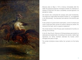 Eleonora died on May 5, 1741 in Vienna. Immediately after the
death the personal physician of Emperor Charles VI undertook an
autopsy. At that time, this was a completely unusual approach, es-
pecially for nobles.
The doctors who conducted the autopsy were paid handsomely.
This large sum might reﬂect the hazard involved, or - as suggested
in the documentary - the discretion and silence of the doctors was
bought.
In the context of a post-mortem examination, a kind of vampire exe-
cution could have been carried out without making any waves: the
removal of the heart, which is equal to impalement.
The mortal remains of the Princess were transferred to Krumlov on
the day of her demise.
In the St. Vitus Church, Eleonore of Schwarzenberg was buried in a
dedicated and sealed tomb. According to the records, neither high
dignitaries nor family members attended the funeral, which
strangely took place at night.
The simple tombstone shows neither her surname nor the family
crest.
5
 