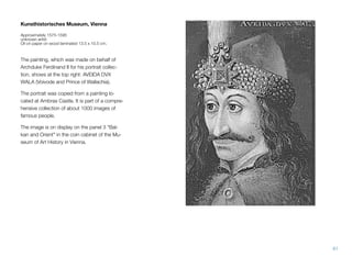 Kunsthistorisches Museum, Vienna
Approximately 1575-1595
unknown artist
Oil on paper on wood laminated 13.5 x 10.5 cm.
The painting, which was made on behalf of
Archduke Ferdinand II for his portrait collec-
tion, shows at the top right: AVEIDA DVX
WALA (Voivode and Prince of Wallachia).
The portrait was copied from a painting lo-
cated at Ambras Castle. It is part of a compre-
hensive collection of about 1000 images of
famous people.
The image is on display on the panel 3 "Bal-
kan and Orient" in the coin cabinet of the Mu-
seum of Art History in Vienna.
61
 