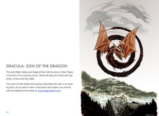 DRACULA: SON OF THE DRAGON
The artist Mark Sable and Salgood Sam tell the story of Vlad Tepes
in the form of an exciting comic. Historical data are mixed with leg-
ends, rumors and fairy tales.
The work of both artists and authors describes the ruler in an excit-
ing story. If you want to learn more about the project, you should
visit the website of the artist at: www.salgoodsam.com
64
 