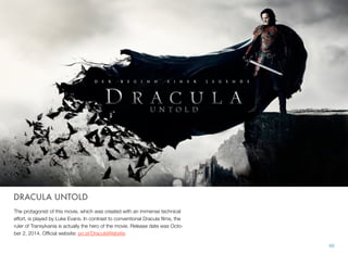 DRACULA UNTOLD
The protagonist of this movie, which was created with an immense technical
effort, is played by Luke Evans. In contrast to conventional Dracula ﬁlms, the
ruler of Transylvania is actually the hero of the movie. Release date was Octo-
ber 2, 2014. Ofﬁcial website: po.st/DraculaWebsite
66
 