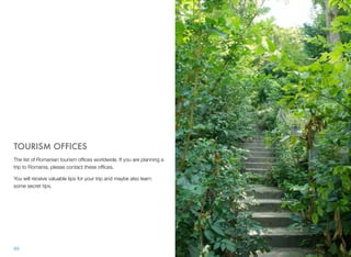 TOURISM OFFICES
The list of Romanian tourism ofﬁces worldwide. If you are planning a
trip to Romania, please contact these ofﬁces.
You will receive valuable tips for your trip and maybe also learn
some secret tips.
69
 