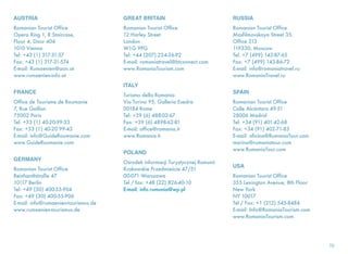 AUSTRIA
Romanian Tourist Office
Opera Ring 1, R Staircase,
Floor 4, Door 404
1010 Vienna
Tel: +43 (1) 317-31-57
Fax: +43 (1) 317-31-574
E-mail: Rumaenien@aon.at
www.rumaenien-info.at
FRANCE
Office de Tourisme de Roumanie
7, Rue Gaillon
75002 Paris
Tel: +33 (1) 40-20-99-33
Fax: +33 (1) 40-20 99-43
E-mail: info@GuideRoumanie.com
www.GuideRoumanie.com
GERMANY
Romanian Tourist Office
Reinhardtstraße 47
10117 Berlin
Tel: +49 (30) 400-55-904
Fax: +49 (30) 400-55-906
E-mail: info@rumaenien-tourismus.de
www.rumaenien-tourismus.de
GREAT BRITAIN
Romanian Tourist Office
12 Harley Street
London
W1G 9PG
Tel: +44 (207) 224-36-92
E-mail: romaniatravel@btconnect.com
www.RomaniaTourism.com
ITALY
Turismo della Romania
Via Torino 95, Galleria Esedra
00184 Rome
Tel: +39 (6) 488-02-67
Fax: +39 (6) 4898-62-81
E-mail: office@romania.it
www.Romania.it
POLAND
Ośrodek informacji Turystycznej Rumunii
Krakowskie Przedmieście 47/51
00-071 Warszawa
Tel / fax: +48 (22) 826-40-10
E-mail: info.rumunia@wp.pl
RUSSIA
Romanian Tourist Office
Masfilmovskaya Street 35,
Office 313
119330, Moscow
Tel: +7 (499) 143-87-65
Fax: +7 (499) 143-86-72
E-mail: info@romaniatravel.ru
www.RomaniaTravel.ru
SPAIN
Romanian Tourist Office
Calle Alcántara 49-51
28006 Madrid
Tel: +34 (91) 401-42-68
Fax: +34 (91) 402-71-83
E-mail: oficina@RumaniaTour.com
marina@rumaniatour.com
www.RumaniaTour.com
USA
Romanian Tourist Office
355 Lexington Avenue, 8th Floor
New York
NY 10017
Tel / Fax: +1 (212) 545-8484
E-mail: Info@RomaniaTourism.com
www.RomaniaTourism.com
 
70
 
