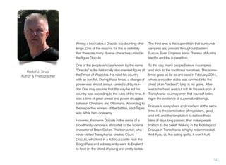Writing a book about Dracula is a daunting chal-
lenge. One of the reasons for this is deﬁnitely
that there are many diverse characters united in
the ﬁgure Dracula.
One of the people who are known by the name
"Dracula" is the historically documented ﬁgure of
the Prince of Wallachia. He ruled his country
with an iron ﬁst. During these times, a change of
power was almost always carried out by mur-
der. One may assume that the way he led his
country was according to the rules of the time. It
was a time of great unrest and power struggles
between Christians and Ottomans. According to
the respective winners of the battles, Vlad Tepes
was either hero or enemy.
However, the name Dracula in the sense of a
bloodthirsty vampire is attributed to the ﬁctional
character of Bram Stoker. The Irish writer, who
never visited Transylvania, created Count
Dracula, who lived in a ﬁctitious castle near the
Borgo Pass and subsequently went to England
to feed on the blood of young and pretty ladies.
The third area is the superstition that surrounds
vampires and prevails throughout Eastern
Europe. Even Empress Maria Theresa of Austria
tried to end the superstition.
To this day, many people believe in vampires
and stick to the traditional narratives. This some-
times goes as far as one case in February 2004,
where a wooden stake was rammed into the
chest of an "undead", lying in his grave. After-
wards his heart was cut out. In the seclusion of
Transylvania you may even ﬁnd yourself believ-
ing in the existence of supernatural beings.
Dracula is everywhere and nowhere at the same
time. It is the combination of mysticism, good
and evil, and the temptation to believe these
tales of days long passed, that make people
hold on to the belief. Walking in the footsteps of
Dracula in Transylvania is highly recommended.
And if you do like eating garlic, it won't hurt.
72
Rudolf J. Strutz
Author & Photographer
 