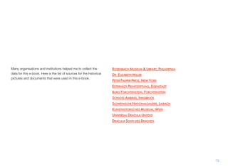 73
Many organisations and institutions helped me to collect the
data for this e-book. Here is the list of sources for the historical
pictures and documents that were used in this e-book.
ROSENBACH MUSEUM & LIBRARY, PHILADEPHIA
DR. ELIZABETH MILLER
PETER PAUPER PRESS, NEW YORK
ESTERHÁZY PRIVATSTIFTUNG, EISENSTADT
BURG FORCHTENSTEIN, FORCHTENSTEIN
SCHLOSS AMBRAS, INNSBRUCK
SLOWENISCHE NATIONALGALERIE, LAIBACH
KUNSTHISTORISCHES MUSEUM, WIEN
UNIVERSAL DRACULA UNTOLD
DRACULA SOHN DES DRACHEN
 