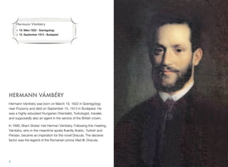 HERMANN VÁMBÉRY
Hermann Vámbéry was born on March 19, 1832 in Szentgyörgy
near Pozsony and died on September 15, 1913 in Budapest. He
was a highly educated Hungarian Orientalist, Turkologist, traveler,
and supposedly also an agent in the service of the British crown.
In 1890, Bram Stoker met Herman Vámbéry. Following this meeting,
Vámbéry, who in the meantime spoke ﬂuently Arabic, Turkish and
Persian, became an inspiration for the novel Dracula. The decisive
factor was the legend of the Romanian prince Vlad III. Dracula.
8
Hermann Vámbéry
• 19. März 1832 - Szentgyörgy
• 15. September 1913 - Budapest
 