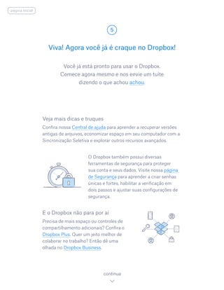 Você já está pronto para usar o Dropbox.
Comece agora mesmo e nos envie um tuíte
dizendo o que achou achou.
Viva! Agora você já é craque no Dropbox!
5
continua
página inicial
Veja mais dicas e truques
Confira nossa Central de ajuda para aprender a recuperar versões
antigas de arquivos, economizar espaço em seu computador com a
Sincronização Seletiva e explorar outros recursos avançados.
		O Dropbox também possui diversas
ferramentas de segurança para proteger
sua conta e seus dados. Visite nossa página
de Segurança para aprender a criar senhas
únicas e fortes, habilitar a verificação em
dois passos e ajustar suas configurações de
segurança.
E o Dropbox não para por aí
Precisa de mais espaço ou controles de
compartilhamento adicionais? Confira o
Dropbox Plus. Quer um jeito melhor de
colaborar no trabalho? Então dê uma
olhada no Dropbox Business.
 