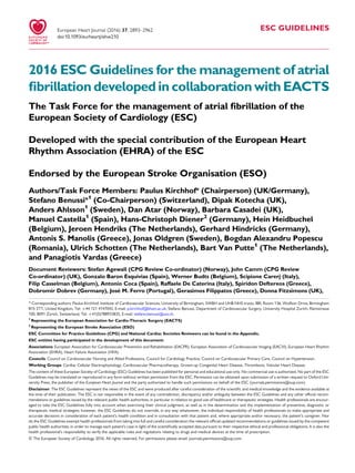 ESC GUIDELINES
2016 ESC Guidelines for the management of atrial
ﬁbrillation developed in collaboration with EACTS
The Task Force for the management of atrial ﬁbrillation of the
European Society of Cardiology (ESC)
Developed with the special contribution of the European Heart
Rhythm Association (EHRA) of the ESC
Endorsed by the European Stroke Organisation (ESO)
Authors/Task Force Members: Paulus Kirchhof (Chairperson) (UK/Germany),*
Stefano Benussi*1
(Co-Chairperson) (Switzerland), Dipak Kotecha (UK),
Anders Ahlsson1
(Sweden), Dan Atar (Norway), Barbara Casadei (UK),
Manuel Castella1
(Spain), Hans-Christoph Diener2
(Germany), Hein Heidbuchel
(Belgium), Jeroen Hendriks (The Netherlands), Gerhard Hindricks (Germany),
Antonis S. Manolis (Greece), Jonas Oldgren (Sweden), Bogdan Alexandru Popescu
(Romania), Ulrich Schotten (The Netherlands), Bart Van Putte1
(The Netherlands),
and Panagiotis Vardas (Greece)
Document Reviewers: Stefan Agewall (CPG Review Co-ordinator) (Norway), John Camm (CPG Review
Co-ordinator) (UK), Gonzalo Baron Esquivias (Spain), Werner Budts (Belgium), Scipione Carerj (Italy),
Filip Casselman (Belgium), Antonio Coca (Spain), Raffaele De Caterina (Italy), Spiridon Deftereos (Greece),
Dobromir Dobrev (Germany), Jose´ M. Ferro (Portugal), Gerasimos Filippatos (Greece), Donna Fitzsimons (UK),
* Corresponding authors: Paulus Kirchhof, Institute of Cardiovascular Sciences, University of Birmingham, SWBH and UHB NHS trusts, IBR, Room 136, Wolfson Drive, Birmingham
B15 2TT, United Kingdom, Tel: +44 121 4147042, E-mail: p.kirchhof@bham.ac.uk; Stefano Benussi, Department of Cardiovascular Surgery, University Hospital Zurich, Ra¨mistrasse
100, 8091 Zu¨rich, Switzerland, Tel: +41(0)788933835, E-mail: stefano.benussi@usz.ch.
1
Representing the European Association for Cardio-Thoracic Surgery (EACTS)
2
Representing the European Stroke Association (ESO)
ESC Committee for Practice Guidelines (CPG) and National Cardiac Societies Reviewers can be found in the Appendix.
ESC entities having participated in the development of this document:
Associations: European Association for Cardiovascular Prevention and Rehabilitation (EACPR), European Association of Cardiovascular Imaging (EACVI), European Heart Rhythm
Association (EHRA), Heart Failure Association (HFA).
Councils: Council on Cardiovascular Nursing and Allied Professions, Council for Cardiology Practice, Council on Cardiovascular Primary Care, Council on Hypertension.
Working Groups: Cardiac Cellular Electrophysiology, Cardiovascular Pharmacotherapy, Grown-up Congenital Heart Disease, Thrombosis, Valvular Heart Disease.
The content of these European Society of Cardiology (ESC) Guidelines has been published for personal and educational use only. No commercial use is authorized. No part of the ESC
Guidelines may be translated or reproduced in any form without written permission from the ESC. Permission can be obtained upon submission of a written request to Oxford Uni-
versity Press, the publisher of the European Heart Journal and the party authorized to handle such permissions on behalf of the ESC (journals.permissions@oup.com).
Disclaimer. The ESC Guidelines represent the views of the ESC and were produced after careful consideration of the scientiﬁc and medical knowledge and the evidence available at
the time of their publication. The ESC is not responsible in the event of any contradiction, discrepancy and/or ambiguity between the ESC Guidelines and any other ofﬁcial recom-
mendations or guidelines issued by the relevant public health authorities, in particular in relation to good use of healthcare or therapeutic strategies. Health professionals are encour-
aged to take the ESC Guidelines fully into account when exercising their clinical judgment, as well as in the determination and the implementation of preventive, diagnostic or
therapeutic medical strategies; however, the ESC Guidelines do not override, in any way whatsoever, the individual responsibility of health professionals to make appropriate and
accurate decisions in consideration of each patient’s health condition and in consultation with that patient and, where appropriate and/or necessary, the patient’s caregiver. Nor
do the ESC Guidelines exempt health professionals from taking into full and careful consideration the relevant ofﬁcial updated recommendations or guidelines issued by the competent
public health authorities, in order to manage each patient’s case in light of the scientiﬁcally accepted data pursuant to their respective ethical and professional obligations. It is also the
health professional’s responsibility to verify the applicable rules and regulations relating to drugs and medical devices at the time of prescription.
& The European Society of Cardiology 2016. All rights reserved. For permissions please email: journals.permissions@oup.com.
doi:10.1093/eurheartj/ehw210
European Heart Journal (2016) 37, 2893–2962
 