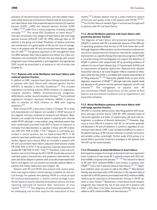 activation of neurohormonal mechanisms, and rate-related impair-
ment of left ventricular (LV) function. Patients with AF and concomi-
tant heart failure, both with preserved ejection fraction [LV ejection
fraction (LVEF) ≥50%] and reduced ejection fraction (LVEF
,40%),219,220
suffer from a worse prognosis, including increased
mortality.16,221
The recent ESC Guidelines on heart failure222
have also introduced a new category of heart failure with mid-range
ejection fraction (HFmrEF; LVEF 40–49%), although data on AF
patients in this group are limited. Prevention of adverse outcomes
and maintenance of a good quality of life are the aims of manage-
ment in all patients with AF and concomitant heart failure, regard-
less of LVEF.223
The general approach to AF management does
not differ between heart failure patients and others, but a few con-
siderations are worthwhile. Of note, the only therapy with proven
prognostic value in these patients is anticoagulation, and appropriate
OAC should be prescribed in all patients at risk of stroke (see
Chapter 9).
7.1.1 Patients with atrial ﬁbrillation and heart failure with
reduced ejection fraction
In addition to OAC, standard heart failure therapy should be used
in patients with heart failure with reduced ejection fraction
(HFrEF), as detailed in the ESC Guidelines.222
This includes
angiotensin-converting enzyme (ACE) inhibitors or angiotensin
receptor blockers (ARBs), mineralocorticoid antagonists,
deﬁbrillators, cardiac resynchronization therapy,218
and combined
angiotensin receptor neprilysin inhibition (ARNI) in patients
able to tolerate an ACE inhibitor or ARB with ongoing
symptoms.224
Rate control of AF is discussed in detail in Chapter 10. In brief,
only beta-blockers and digoxin are suitable in HFrEF because of
the negative inotropic potential of verapamil and diltiazem. Beta-
blockers are usually the ﬁrst-line option in patients with clinically
stable HFrEF, although a meta-analysis using individual patient data
from randomized controlled trials (RCTs) found no reduction in
mortality from beta-blockers vs. placebo in those with AF at base-
line (HR 0.97, 95% CI 0.83–1.14).23
Digoxin is commonly pre-
scribed in clinical practice, but no head-to-head RCTs in AF
patients have been performed. In a meta-analysis of observational
studies, digoxin had a neutral effect on mortality in patients with
AF and concomitant heart failure (adjusted observational studies
HR 0.90, 95% CI 0.70–1.16; propensity-matched observational
studies RR 1.08, 95% CI 0.93–1.26).225
Therefore, initial and com-
bination rate control therapy for AF in HFrEF should take account of
individual patient characteristics and symptoms; beta-blocker initi-
ation should be delayed in patients with acute decompensated heart
failure, and digoxin can accumulate and provoke adverse effects in
patients with kidney dysfunction (see Chapter 10).
Patients with AF and HFrEF who present with severe symp-
toms may require rhythm control therapy in addition to rate con-
trol therapy. For patients who develop HFrEF as a result of rapid
AF (tachycardiomyopathy), a rhythm control strategy is pre-
ferred, based on several relatively small patient cohorts and trials
reporting improved LV function after restoration of sinus
rhythm.185,226 – 228
The diagnosis of tachycardiomyopathy can
be challenging, and at times requires the restoration of sinus
rhythm.229
Catheter ablation may be a useful method to restore
LV function and quality of life in AF patients with HFrEF,185,226 –
228
but further data are needed. Figure 4 summarizes the approach
to patients with AF and heart failure.
7.1.2 Atrial ﬁbrillation patients with heart failure with
preserved ejection fraction
The diagnosis of heart failure with preserved ejection fraction
(HFpEF) in patients with AF is problematic because of the difﬁculty
in separating symptoms that are due to HF from those due to AF.
Although diagnostic differentiation can be achieved by cardioversion
and clinical reassessment but should be reserved for symptomatic
improvement as a speciﬁc therapy that improves prognosis in HFpEF
is currently lacking. Echocardiography can support the detection of
HFpEF in patients with symptomatic AF by providing evidence of
relevant structural heart disease [e.g. LV hypertrophy (LVH)] and/
or measurement of diastolic dysfunction. Reduced early diastolic
myocardial velocity e’ by tissue Doppler reﬂects impaired LV relax-
ation, while the ratio of E/e’ is correlated with invasive measurement of
LV ﬁlling pressures.230–234
Natriuretic peptide levels are part of the
diagnostic assessment of HFpEF,222
although natriuretic peptide levels
are elevated in AF patients and the optimum diagnostic cut-off is still
unknown.235
The management of patients with AF
and concomitant HFpEF should focus on the control of ﬂuid
balance and concomitant conditions such as hypertension and
myocardial ischaemia.
7.1.3 Atrial ﬁbrillation patients with heart failure with
mid-range ejection fraction
HFmrEF is a recently deﬁned entity, describing patients with symp-
toms and signs of heart failure, LVEF 40–49%, elevated levels of
natriuretic peptides, and either LV hypertrophy, left atrial (LA) en-
largement, or evidence of diastolic dysfunction.222
However, diag-
nosis is more difﬁcult in patients with AF, as natriuretic peptides
are elevated in AF and LA dilatation is common, regardless of con-
comitant heart failure. LVEF is also variable and difﬁcult to assess in
AF patients because of AF-induced reduction in systolic LV function
and variable cardiac cycle length. Further study of this group is re-
quired before particular treatment strategies in AF patients with
HFmrEF can be recommended.
7.1.4 Prevention of atrial ﬁbrillation in heart failure
Retrospective analyses from large randomized trials have reported a
lower incidence of new-onset AF in patients treated with ACE inhi-
bitors/ARBs compared with placebo.236 – 238
The reduced incidence
of AF with ACE inhibitors/ARBs is less evident in patients with
HFpEF239
and is lost in patients without heart failure.240 –242
Nepri-
lysin inhibition does not seem to add to this effect.224
Beta-blocker
therapy was associated with a 33% reduction in the adjusted odds of
incident AF in HFrEF patients pre-treated with ACE inhibitors/ARBs,
reinforcing the importance of beta-blocker therapy in HFrEF pa-
tients in sinus rhythm.23
Eplerenone, a mineralocorticoid receptor
antagonist, also reduced the risk of new-onset AF in patients with
LVEF ≤35%, New York Heart Association (NYHA) Class II, when
added to ACE inhibitors/ARBs and beta-blockers.243
ESC Guidelines2908
 