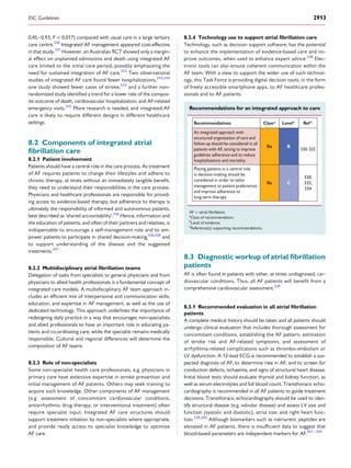 0.45–0.93; P ¼ 0.017) compared with usual care in a large tertiary
care centre.330
Integrated AF management appeared cost-effective
in that study.331
However, an Australian RCT showed only a margin-
al effect on unplanned admissions and death using integrated AF
care limited to the initial care period, possibly emphasizing the
need for sustained integration of AF care.332
Two observational
studies of integrated AF care found fewer hospitalizations,333,334
one study showed fewer cases of stroke,333
and a further non-
randomized study identiﬁed a trend for a lower rate of the compos-
ite outcome of death, cardiovascular hospitalization, and AF-related
emergency visits.335
More research is needed, and integrated AF
care is likely to require different designs in different healthcare
settings.
8.2 Components of integrated atrial
ﬁbrillation care
8.2.1 Patient involvement
Patients should have a central role in the care process. As treatment
of AF requires patients to change their lifestyles and adhere to
chronic therapy, at times without an immediately tangible beneﬁt,
they need to understand their responsibilities in the care process.
Physicians and healthcare professionals are responsible for provid-
ing access to evidence-based therapy, but adherence to therapy is
ultimately the responsibility of informed and autonomous patients,
best described as ‘shared accountability’.336
Hence, information and
the education of patients, and often of their partners and relatives, is
indispensable to encourage a self-management role and to em-
power patients to participate in shared decision-making,326,328
and
to support understanding of the disease and the suggested
treatments.337
8.2.2 Multidisciplinary atrial ﬁbrillation teams
Delegation of tasks from specialists to general physicians and from
physicians to allied health professionals is a fundamental concept of
integrated care models. A multidisciplinary AF team approach in-
cludes an efﬁcient mix of interpersonal and communication skills,
education, and expertise in AF management, as well as the use of
dedicated technology. This approach underlines the importance of
redesigning daily practice in a way that encourages non-specialists
and allied professionals to have an important role in educating pa-
tients and co-ordinating care, while the specialist remains medically
responsible. Cultural and regional differences will determine the
composition of AF teams.
8.2.3 Role of non-specialists
Some non-specialist health care professionals, e.g. physicians in
primary care have extensive expertise in stroke prevention and
initial management of AF patients. Others may seek training to
acquire such knowledge. Other components of AF management
(e.g. assessment of concomitant cardiovascular conditions,
antiarrhythmic drug therapy, or interventional treatment) often
require specialist input. Integrated AF care structures should
support treatment initiation by non-specialists where appropriate,
and provide ready access to specialist knowledge to optimize
AF care.
8.2.4 Technology use to support atrial ﬁbrillation care
Technology, such as decision support software, has the potential
to enhance the implementation of evidence-based care and im-
prove outcomes, when used to enhance expert advice.338
Elec-
tronic tools can also ensure coherent communication within the
AF team. With a view to support the wider use of such technol-
ogy, this Task Force is providing digital decision tools, in the form
of freely accessible smartphone apps, to AF healthcare profes-
sionals and to AF patients.
Recommendations for an integrated approach to care
Recommendations Classa
Levelb
Ref C
An integrated approach with
structured organization of care and
follow-up should be considered in all
patients with AF, aiming to improve
guidelines adherence and to reduce
hospitalizations and mortality.
IIa B
330–332
Placing patients in a central role
in decision-making should be
considered in order to tailor
management to patient preferences
and improve adherence to
long-term therapy.
IIa C
330,
332,
334
AF ¼ atrial ﬁbrillation
a
Class of recommendation.
b
Level of evidence.
c
Reference(s) supporting recommendations.
8.3 Diagnostic workup of atrial ﬁbrillation
patients
AF is often found in patients with other, at times undiagnosed, car-
diovascular conditions. Thus, all AF patients will beneﬁt from a
comprehensive cardiovascular assessment.339
8.3.1 Recommended evaluation in all atrial ﬁbrillation
patients
A complete medical history should be taken and all patients should
undergo clinical evaluation that includes thorough assessment for
concomitant conditions, establishing the AF pattern, estimation
of stroke risk and AF-related symptoms, and assessment of
arrhythmia-related complications such as thrombo-embolism or
LV dysfunction. A 12-lead ECG is recommended to establish a sus-
pected diagnosis of AF, to determine rate in AF, and to screen for
conduction defects, ischaemia, and signs of structural heart disease.
Initial blood tests should evaluate thyroid and kidney function, as
well as serum electrolytes and full blood count. Transthoracic echo-
cardiography is recommended in all AF patients to guide treatment
decisions. Transthoracic echocardiography should be used to iden-
tify structural disease (e.g. valvular disease) and assess LV size and
function (systolic and diastolic), atrial size, and right heart func-
tion.339,340
Although biomarkers such as natriuretic peptides are
elevated in AF patients, there is insufﬁcient data to suggest that
blood-based parameters are independent markers for AF.341 – 343
ESC Guidelines 2913
 