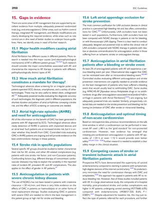 15. Gaps in evidence
There are some areas of AF management that are supported by ex-
cellent evidence from multiple, adequately powered randomized
trials (e.g. oral anticoagulation). Other areas, such as rhythm control
therapy, integrated AF management, and lifestyle modiﬁcations are
clearly developing the required evidence, while areas such as rate
control are in dire need of better studies to underpin future guide-
lines. Here, we identify areas in need of further research.
15.1 Major health modiﬁers causing atrial
ﬁbrillation
Atrial ﬁbrillation has different causes in different patients. More re-
search is needed into the major causes (and electrophysiological
mechanisms) of AF in different patient groups.176,1024
Such research
should consider the major comorbidities associated with AF, and
characterize the response to AF therapy in patients with different,
pathophysiologically distinct types of AF.
15.2 How much atrial ﬁbrillation
constitutes a mandate for therapy?
Technological advances allow screening for an irregular pulse using
patient-operated ECG devices, smartphones, and a variety of other
technologies. These may be very useful to detect silent, undiagnosed
AF.157
Adequately powered studies evaluating the diagnostic accuracy
of such technologies, the diagnostic yield in different populations, the
shortest duration and pattern of atrial arrhythmias conveying a stroke
risk, and the effect of ECG screening on outcomes are needed.
15.3 Atrial high-rate episodes (AHRE)
and need for anticoagulation
All of the information on the beneﬁt of OAC has been generated in
patients with AF diagnosed by ECG. Technological advances allow
ready detection of AHRE in patients with implanted devices and
an atrial lead. Such patients are at increased stroke risk, but it is un-
clear whether they beneﬁt from OAC. Controlled trials evaluating
OAC in AHRE patients are ongoing and will provide evidence on the
best antithrombotic therapy in these patients.
15.4 Stroke risk in speciﬁc populations
Several speciﬁc AF groups should be studied to better characterize
their risk for AF, stroke, and other AF-related complications (e.g.
patients with one stroke risk factor, and non-Caucasian patients).
Confounding factors (e.g. different therapy of concomitant cardio-
vascular diseases) may help to explain the variability in the reported
rates of incident AF, prevalent AF, and AF complications. This also
applies to the effect of gender in AF patients.47
15.5 Anticoagulation in patients with
severe chronic kidney disease
The use of NOACs has not been tested in patients with creatinine
clearance ,30 mL/min, and there is very little evidence on the
effects of OAC in patients on haemodialysis or on other forms of
renal replacement therapy. Studies evaluating OAC in patients
with severe CKD are needed to inform the best management in
this patient group at high risk for stroke and bleeding.
15.6 Left atrial appendage occlusion for
stroke prevention
The most common justiﬁcation for LAA occlusion devices in clinical
practice is a perceived high bleeding risk and, less often, contraindica-
tions for OAC.459
Unfortunately, LAA occluders have not been
tested in such populations. Furthermore, LAA occluders have not
been compared with NOAC therapy in patients at risk for bleeding,
or with thoracoscopic LAA clipping. There is a clear need to conduct
adequately designed and powered trials to deﬁne the clinical role of
LAA occluders compared with NOAC therapy in patients with rela-
tive or absolute contraindications for anticoagulation, and/or in those
suffering from an ischaemic stroke on anticoagulant therapy.
15.7 Anticoagulation in atrial ﬁbrillation
patients after a bleeding or stroke event
At least 2% of anticoagulated patients with AF will experience a ser-
ious bleeding event per year. Observational data suggest that OAC
can be reinitiated even after an intracerebral bleeding event.460,484
Controlled studies evaluating different anticoagulation and stroke
prevention interventions are urgently needed to provide evidence
on the best management of patients who have suffered a bleeding
event that would usually lead to withholding OAC. Some studies
(e.g. APACHE-AF [Apixaban versus Antiplatelet drugs or no antith-
rombotic drugs after anticoagulation-associated intraCerebral HaEm-
orrhage in patients with Atrial Fibrillation]1025
) are ongoing, but
adequately powered trials are needed. Similarly, prospectively col-
lected data are needed on the stroke prevention and bleeding risk fol-
lowing (re-)initiation of OAC after stroke or intracranial bleeding.
15.8 Anticoagulation and optimal timing
of non-acute cardioversion
Based on retrospective data, previous recommendations on the safe
time-window in which a cardioversion can be performed in new-
onset AF used ≤48 h as the ‘gold standard’ for non-protected
cardioversion. However, new evidence has emerged that
initiating pre-cardioversion anticoagulation in patients with AF epi-
sodes of ,24 h or even ,12 h would provide even better
safety.642,647,1026 – 1028
Further research is needed to establish a clear
safety margin in this clinical situation.
15.9 Competing causes of stroke or
transient ischaemic attack in atrial
ﬁbrillation patients
Prospective RCTs have demonstrated the superiority of carotid
endarterectomy compared to stenting in patients with symptomatic
high-degree stenosis of the internal carotid artery.1029
As endartect-
omy minimizes the need for combination therapy with OAC and
antiplatelets,1030
this approach has appeal in patients with AF to re-
duce bleeding risk. However, few of these studies included patients
with AF. In a large observational study, the composite of in-hospital
mortality, post-procedural stroke, and cardiac complications was
higher in AF patients undergoing carotid stenting (457/7668; 6.0%)
compared with endarterectomy (4438/51 320; 8.6%; P ,
0.0001).1031
Despite adjustment for baseline risk, this may just re-
ﬂect the type of patients referred for each procedure, and further
ESC Guidelines2950
 
