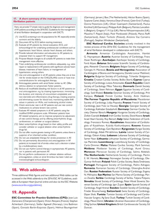 17. A short summary of the management of atrial
ﬁbrillation patients
Here, we provide 17 simple rules to guide the diagnosis and management
of AF patients according to the 2016 ESC Guidelines for the management
of atrial ﬁbrillation developed in cooperation with EACTS.
(1) Use ECG screening in at-risk populations for AF, especially stroke
survivors and the elderly.
(2) Document AF by ECG before starting treatment.
(3) Evaluate all AF patients by clinical evaluation, ECG, and
echocardiogram for underlying cardiovascular conditions such as
hypertension, heart failure, valvular heart disease, and others.
(4) Provide tailored information and education to AF patients to
empower them to support AF management.
(5) Propose lifestyle changes to all suitable AF patients to make their
management more effective.
(6) Treat underlying cardiovascular conditions adequately, e.g. valve
repair or replacement in AF patients with signiﬁcant valvular heart
disease, treatment of heart failure, or management of
hypertension, among others.
(7) Use oral anticoagulation in all AF patients unless they are at low
risk for stroke based on the CHA2DS2VASc score or have true
contraindications for anticoagulant therapy.
(8) Anticoagulate patients with atrial ﬂutter similar to AF. Offer
isthmus ablation to symptomatic ﬂutter patients.
(9) Reduce all modiﬁable bleeding risk factors in all AF patients on
oral anticoagulation, e.g. by treating hypertension, minimizing
the duration and intensity of concomitant antiplatelet and
non-steroidal anti-inﬂammatory drug therapy, treating anaemia
and eliminating causes for blood loss, maintaining stable INR
values in patients on VKAs, and moderating alcohol intake.
(10) Check ventricular rate in all AF patients and use rate control
medications to achieve lenient rate control.
(11) Evaluate AF-related symptoms in all AF patients using the
modiﬁed EHRA symptoms scale. Whenever patients have
AF-related symptoms, aim to improve symptoms by adjustment
of rate control therapy and by offering antiarrhythmic drugs,
cardioversion, or catheter or surgical ablation.
(12) Select antiarrhythmic drugs based on their safety proﬁle and
consider catheter or surgical ablation when antiarrhythmic
drugs fail.
(13) Do not offer routine genetic testing in AF patients unless there is
suspicion of an inherited cardiac condition.
(14) Do not use antiplatelet therapy for stroke prevention in AF.
(15) Do not permanently discontinue oral anticoagulation in AF
patients at increased risk of stroke unless such a decision is taken
by a multidisciplinary team.
(16) Do not use rhythm control therapy in asymptomatic AF patients,
nor in patients with permanent AF.
(17) Do not perform cardioversion or catheter ablation without
anticoagulation, unless an atrial thrombus has been ruled out
transoesophageal echocardiogram.
18. Web addenda
Three additional Web ﬁgures and two additional Web tables can be
accessed in the Web addenda to the 2016 ESC AF Guidelines, avail-
able at European Heart Journal online and also via the ESC Website
(www.escardio.org/guidelines).
19. Appendix
ESC Committee for Practice Guidelines (CPG): Jose Luis
Zamorano (Chairperson) (Spain), Victor Aboyans (France), Stephan
Achenbach (Germany), Stefan Agewall (Norway), Lina Badimon
(Spain), Gonzalo Baro´n-Esquivias (Spain), Helmut Baumgartner
(Germany), Jeroen J. Bax (The Netherlands), He´ctor Bueno (Spain),
Scipione Carerj (Italy), Veronica Dean (France), Çetin Erol (Turkey),
Donna Fitzsimons (UK), Oliver Gaemperli (Switzerland), Paulus
Kirchhof (UK/Germany), Philippe Kolh (Belgium), Patrizio Lancellot-
ti (Belgium), Gregory Y. H. Lip (UK), Petros Nihoyannopoulos (UK),
Massimo F. Piepoli (Italy), Piotr Ponikowski (Poland), Marco Rofﬁ
(Switzerland), Adam Torbicki (Poland), Anto´nio Vaz Carneiro
(Portugal), Stephan Windecker (Switzerland).
ESC National Cardiac Societies actively involved in the
review process of the 2016 ESC Guidelines for the management
of atrial ﬁbrillation developed in collaboration with EACTS:
Armenia: Armenian Cardiologists Association, Hamlet
G. Hayrapetyan; Austria: Austrian Society of Cardiology, Franz
Xaver Roithinger; Azerbaijan: Azerbaijan Society of Cardiology,
Farid Aliyev; Belarus: Belorussian Scientiﬁc Society of Cardiolo-
gists, Alexandr Chasnoits; Belgium: Belgian Society of Cardiology,
Georges H. Mairesse; Bosnia and Herzegovina: Association of
Cardiologists of Bosnia and Herzegovina, Daniela Loncar Maticˇevic´;
Bulgaria: Bulgarian Society of Cardiology, Tchavdar Shalganov;
Croatia: Croatian Cardiac Society, Bosˇko Skoric´; Cyprus: Cyprus
Society of Cardiology, Loizos Antoniades; Czech Republic: Czech
Society of Cardiology, Milos Taborsky; Denmark: Danish Society
of Cardiology, Steen Pehrson; Egypt: Egyptian Society of Cardi-
ology, Said Khaled; Estonia: Estonian Society of Cardiology, Priit
Kampus; Finland: Finnish Cardiac Society, Antti Hedman;
The Former Yugoslav Republic of Macedonia: Macedonian
Society of Cardiology, Lidija Poposka; France: French Society of
Cardiology, Jean-Yves Le Heuzey; Georgia: Georgian Society of
Cardiology, Kakhaber Estadashvili; Germany: German Cardiac So-
ciety, Dietmar Ba¨nsch; Hungary: Hungarian Society of Cardiology,
Zolta´n Csana´di; Ireland: Irish Cardiac Society, David Keane; Israel:
Israel Heart Society, Roy Beinart; Italy: Italian Federation of Cardi-
ology, Francesco Romeo; Kazakhstan: Association of Cardiolo-
gists of Kazakhstan, Kulzida Koshumbayeva; Kosovo: Kosovo
Society of Cardiology, Gani Bajraktari; Kyrgyzstan: Kyrgyz Society
of Cardiology, Aibek Mirrakhimov, Latvia: Latvian Society of Car-
diology, Oskars Kalejs; Lebanon: Lebanese Society of Cardiology,
Samer Nasr; Lithuania: Lithuanian Society of Cardiology, Germa-
nas Marinskis; Luxembourg: Luxembourg Society of Cardiology,
Carlo Dimmer; Malta: Maltese Cardiac Society, Mark Sammut;
Moldova: Moldavian Society of Cardiology, Aurel Grosu;
Morocco: Moroccan Society of Cardiology, Salima Abdelali;
The Netherlands: Netherlands Society of Cardiology, Martin
E. W. Hemels; Norway: Norwegian Society of Cardiology, Ole-
Gunnar Anﬁnsen; Poland: Polish Cardiac Society, Beata S´redniawa;
Portugal: Portuguese Society of Cardiology, Pedro Adragao;
Romania: Romanian Society of Cardiology, Gheorghe-Andrei
Dan; Russian Federation: Russian Society of Cardiology, Evgeny
N. Mikhaylov; San Marino: San Marino Society of Cardiology, Mar-
co Zavatta; Serbia: Cardiology Society of Serbia, Tatjana Potpara;
Slovakia: Slovak Society of Cardiology, Peter Hlivak Slovenia: Slo-
venian Society of Cardiology, Igor Zupan; Spain: Spanish Society of
Cardiology, Angel Arenal; Sweden: Swedish Society of Cardiology,
Frieder Braunschweig; Switzerland: Swiss Society of Cardiology,
Dipen Shah; Tunisia: Tunisian Society of Cardiology and Cardio-
Vascular Surgery, Ag Sana Ouali; Turkey: Turkish Society of Cardi-
ology, Mesut Demir; Ukraine: Ukrainian Association of Cardiology,
Oleg Sychov; United Kingdom: British Cardiovascular Society, Ed
Duncan.
ESC Guidelines2954
 