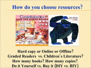 How do you choose resources? Hard copy or Online or Offline? Graded Readers  vs. Children’s Literature? How many books? How many copies?  Do it Yourself vs. Buy it (DIY vs. BIY)  