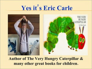 Yes it’s Eric Carle Author of The Very Hungry Caterpillar & many other great books for children. 