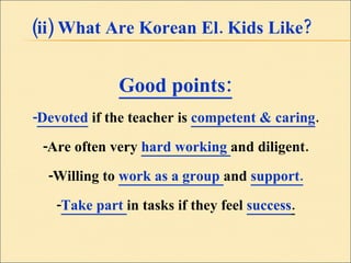 (ii) What Are Korean El. Kids Like? Good points: - Devoted   if the teacher is  competent & caring . -Are often very  hard working  and diligent. -Willing to  work as a group  and  support. - Take part  in tasks if they feel  success . 