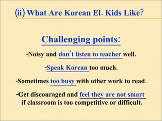 (ii) What Are Korean El. Kids Like? Challenging points: -Noisy and  don’t listen to teacher  well. - Speak Korean  too much. -Sometimes  too busy  with other work to read. -Get discouraged and  feel they are not smart  if classroom is too competitive or difficult. 