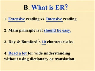 B.  What is ER?  1.  Extensive  reading vs.  Intensive  reading. 2. Main principle is it  should be easy. 3. Day & Bamford’s  10  characteristics. 4.  Read a lot  for wide understanding  without using dictionary or translation. 