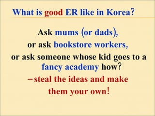 What is   good  ER like in Korea?  Ask  mums (or dads),  or ask  bookstore workers,  or ask someone whose kid goes to a  fancy academy  how? –  steal the ideas and make  them your own! 