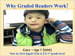 Why Graded Readers Work! Gary – Age 7 (2008) Now in 2010 (aged 9) he is US 3 rd  grade level 