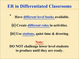 ER in Differentiated Classrooms Have  different level books  available. (ii) Create  different roles  in activities. (iii) Use  stations , quiet time & drawing. Note: DO NOT challenge lower level students  to produce until they are ready. 