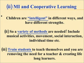 (ii) MI and Cooperative Learning Children are  “intelligent”  in different ways, and have different strengths. (ii) So a  variety of methods  are needed! Include musical activities, movement, social interaction, individual time etc. (iii)  Train students  to teach themselves and you are removing the need for a teacher & creating life long learners. 