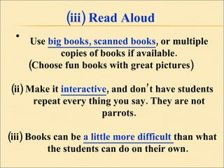 (iii) Read Aloud Use  big books, scanned books , or multiple copies of books if available. (Choose fun books with great pictures)  (ii) Make it  interactive , and don’t have students repeat every thing you say. They are not parrots. (iii) Books can be  a little more difficult  than what the students can do on their own.  