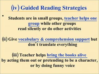 (iv) Guided Reading Strategies Students are in small groups,  teacher helps one group  while other groups  read silently or do other activities (ii) Give  vocabulary & comprehension support  but don’t translate everything (iii) Teacher helps  bring the books alive  by acting them out or pretending to be a character, or by doing funny voice 