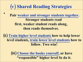 (v) Shared Reading Strategies Pair  weaker and stronger students together . Stronger students read  first, weaker student reads along,  then reads themselves.  (ii)  Train higher level students  how to help lower level students,  train lower level students  how to follow. Two win! (iii)  Choose the books yourself , or have “responsible” higher level Ss do it. 