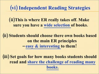 (vi) Independent Reading Strategies This is where ER really takes off. Make  sure you have a  wide selection  of books. (ii) Students should choose there own books based on the main ER principles  –  easy & interesting  to them! (iii) Set goals for how many books students should read and  share the challenge of reading many books. 