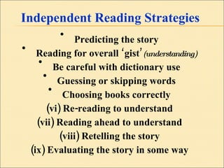 Independent Reading Strategies Predicting the story Reading for overall ‘gist’ (understanding) Be careful with dictionary use Guessing or skipping words Choosing books correctly (vi) Re-reading to understand (vii) Reading ahead to understand (viii) Retelling the story (ix) Evaluating the story in some way 