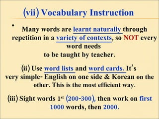 (vii) Vocabulary Instruction Many words are  learnt naturally  through repetition in a  variety of contexts , so  NOT  every word needs  to be taught by teacher. (ii) Use  word lists  and  word cards.  It’s  very simple- English on one side & Korean  on the other. This is the most efficient way. (iii) Sight words 1 st   (200-300),  then work on  first 1000  words, then  2000. 