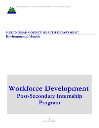 Multnomah County Environmental Health Post-Secondary Internship Program




MULTNOMAH COUNTY HEALTH DEPARTMENT
Environmental Health




 Workforce Development
      Post-Secondary Internship
              Program

                                              1
                                         March 19, 2007
 