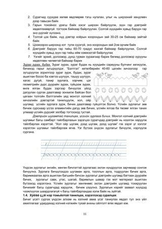 11
2. Сурагчид суухдаа хөлөө өвдгөөрөө тэгш нугалан, улыг нь ширээний хөндлөвч
дээр тавьсан байх
3. Гарын тохойнос урагш байх хэсэг ширээн байрлуулж, зүүн гар дэвтрийг
хөдөлгөхөөргүй тогтоож байхаар байрлуулах. Солгой хүүхдийн хувьд баруун гар
энэ үүргийг хүлээнэ.
4. Толгой цэх байж, нүд дэвтэр хоѐрын хоорондын зай 30-25 см байхаар зайтай
байх
5. Цээжээрээ ширээнд хэт тулж суухгүй, энэ хоорондын зай 2см орчим байх
6. Дэвтрийг баруун гар тийш 60-70 градус хазгай байхаар байрлуулах. Солгой
хүүхдийн хувьд зүүн гар тийш ийм хэмжээтэй байрлуулах
7. Үзгийг эрхий, долоовор, дунд гурван хураагаар барих бөгөөд долоовор хурууны
хөдөлгөөн чөлөөтэй байхаар барих
Зураг зурах, будах. Зураг зурах, зураг будах нь хүүхдийн сарвууны булчинг хөгжүүлж,
бичихэд гарыг зүгшрүүлдэг. “Бэлтгэл” хөтөлбөрийн 40-60 цагийн хичээлээр гар
зүгшрүүлэх зорилгоор зураг зурж, будах, зураг
ашиглан босоо ба хэвтээ шулуун, ташуу шулуун,
хагас дугуй, тахир зурлага, хэрчим, цэг
геометрийн дүрс дуурайн зурах, гүйцээж зурах,
өнгө ялган будах зэргээр бичүүлэх үйлд
дагуулан сургах даалгавар зонхилж байсан бол
цагаан толгойн бэлтгэлийн үед монгол хэлний
хичээлийн дэвтэртэй танилцуулж, хол, ойр
шугамд үсгийн зурлага зурж, бичих даалгавар гүйцэтгэх болно. Үсгийн зурлагыг зөв
бичиж сурснаар үсгээ элементийн дагуу зөв бичих, үсгийн ялгаа ба төсөөг ялган таних
улмаар үсгийн дүрсийг хялбар тогтооход тустай.
Дэвтрийн шугамтай танилцах, үсгийн зурлага бичих. Монгол хэлний дэвтрийн
шугамыг багш самбарт тайлбарлахын зэрэгцээ сурагчдад дэвтрийг нь нээлгэн харуулж
тайлбарлах хэрэгтэй. “Хол ойр шугам, дээд шугам, доод шугам” гэх зэрэг үг хэллэг
хэрэглэн шугамыг тайлбарлаж өгнө. Үэг бүтээх үндсэн зурлагыг бичүүлж, нэрлүүлж
сургана.
Үндсэн зурлагыг энгийн, хөнгөн бичлэгтэй зурлагаас эхлэн хүндрүүлэх зарчмаар сонгож
бичүүлнэ. Зурлага бичүүлэхдээ шугаман арга, тооллын арга, тодруулан бичих арга,
баримжаалах арга ашиглан багшийн бичсэн зурлагыг дэвтрийн шугамд багтаан дуурайж
бичих, зурлагыг савх, утас, шагай, баримлын шавар гэх мэт материал ашиглан
бүтээхэд хэрэглэнэ. Үсгийн зурлагыг хөнгөнөөс эхлэн дэвтрийн шугамд тохируулан
бичихийг багш сурагчдад харуулж, бичиж үзүүлнэ. Зурлагын нэрийг заавал хүүхдэд
чээжлүүлэх шаардлагагүй ч багш тайлбарлахдаа хэлж байх нь зүйтэй.
1.4. Хýëíèé ç¿éí нэр томьѐотой танилцах, хэрэглэхэд суралцах
Бичиг үсэгт сургах үндсэн алхам нь хэлний авиа үсэг таниулах явдал тул энэ үйл
ажиллагааг удирдахад хэлний нэгжийн тухай анхны ойлголт өгөх явдал юм.
 