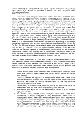 17
“ий”,”ы” үсгийн эр, эм үгэнд ялган бичдэг учрыг нарийн тайлбарлах шаардлагагүй,
харин үсгийн дүрс, бичлэг нь ялгаатай ч адилхан “и” гэсэн уншдагийг хэлж,
дадлагажуулах хэрэгтэй.
Гийгүүлэгч авиаг таниулах. Өгүүлэхийн талаас авч үзвэл, гийгүүлэгч авиаг
хэлэхэд уушигнаас гарсан хийн урсгал мөгөөрсөн хоолойгоор дамжин, төвөнхөд орж, ам
хамрын хөндийгөөр гадагш гарахдаа ямар нэгэн саад хашлагатай тохиолдож анир
үүсгэнэ. Гийгүүлэгчийг сонсол зүйн болон өгүүлэхийн талаас нь сонсголонт, шуугиант
гэж хоѐр ангилдаг. Сонсголонт гийгүүлэгч авиаг өгүүлэхэд хийн урсгалын замд саад
бага тохиолдох тул үгүүлэхийн эрхтний булчингийн үйл ажиллагааны хүчдэл бага
шаардана. Сонсголонт гийгүүлэгчийг өгүүлэхэд дууны хөвч доргин чичирч, зонхилон дуу
давамгайлж бүтэх бөгөөд ялангуяа хийн урсгал хамрын хөндийгөөр саадгүй урсан
гардаг. М,Н авиа нь ямар ч тохиолдолд дуугаа тогтвортой хадгалж чаддаг. Сонсголонт
гийгүүлэгч авиаг үндсэн өнгөөр нь удаан дуудаж болно. Харин хамжих, хамжин шүргэх
гийгүүлэгчийг удаан хэлж болдоггүй. Жишээ нь Ж, Ч авиаг удаан дуудаж болохгүй.
Тэрхүү хашлага, саадын их багын хэмжээнээс болж зарим нь бага хүчдэл шаарддаг бол
зарим нь их хүчдэл шаарддаг. Энэ онцлогийг харгалзан гийгүүлэгч авиа, үсгийг заахдаа
эхлээд уушгинаас гарах хийн урсгалын замд тохиолдох саад багатай Мм, Сс, Хх, Вв,
Рр, Лл, Нн, Шш гийгүүлэгчийг эхлэн зааж дараа нь хийн урсгалын замд саад ихтэй
хэлэгддэг Дд, Тт, Гг, Бб, Цц, Чч, Зз, Жж гийгүүлэгч аьиаг таниулна. Аль ч гийгүүлэгч
үгийн төгсгөлд байхдаа дуудлага нь хамгийн цэвэр, тод сонсогддог тул энэ онцлогийг
тооцож авиа, таниулах үгийг сонгодог. Монгол хэлний задга үеийн богино эгшиг уртаар
дуудагдах тэмүүлэлтэй байдаг тул задгай үеийг уншуулсны дараа заавал “нар, нэр, нас”
гэх мэтээр битүү үе болгон уншуулж бичүүлэхэд анхаарах хэрэгтэй.
Гийгүүлэгч авиаг таниулахад эгшгээс ялгарах нэг онцлог бол тэдгээрийг хэлэхэд ямар
саад тохиолдож байгааг ажиглуулах нь чухал. Эгшгийг хэлэхэд уушгинаасгарсан хий ам
хамрын хөдийгөөр гарахад ямар нэг саад тохиолддоггүй бол гийгүүлэгч авиаг хэлэхэд
ямар нэг саад тохиолддог. Гийгүүлэгч авиаг авианы задлаг аргаар хүүхдэд зааж
ойлгуулàõ áºãººä äàðààõ îíöëîãèéã áàãø ìýäñýí áàéõ øààðäëàãàòàé.
1. Монгол хэлэнд үгийн эцэст гийгүүлэгч авиа эгшиггүй орох тохиолдол элбэг
байна. Ийм гийгүүлэгч авиаг хүүхэд хэлж сурсан, ярианы аппарат нь хэвшил
болсон байдаг.
2. Гийгүүлэгч авианы зөв дуудлага нь гийгүүлэгчийн өмнө хойно орсон эгшиг
авианаас хол байгаа байрлал дээр илүү тод цэвэр сонстож дуудагддаг байна.
Жишээ нь: Элс гэхэд с гэж хэлэгдэж сонстохоос биш “эс “ гэж хэзээ ч сонстож
хэлэгдэхгүй байх жишээтэй байна.
3. Монгол хэлэнд хэлний гүн угийн г , хэлний үзүүрийн н-ээр төгссөн бага, хана, оно
гэх мэт хэдэн үгээс өөр тийм задгай үеэр төгссөн үг маш ховор юм.
4. Ихэвчлэн ам, сам, муур, хав гэх мэт гийгүүлэгчээр төгссөн үг эхлэн уншуулж
сургадаг онцлогтой.
5. Энэ бүхнээс үзэхэд монгол хэлний гийгүүлэгч авиаг үгийн эцэст орсон
тохиолдлоос нь задлан ойлгуулах нь илүү тохиромжтой, олон талын ач
холбогдолтой байна. Ийм учраас гийгүүлэгч авиаг эхлэн үгийн эцэст байгаа
тохиолдлоос нь ялгаж заагаад дараа нь үгийн эцэст , дунд , эхэнд оруулж дасгал
ажиллуулж бататгана. Жишээ нь: амм-мма, самар, алим, мөөг, хэрэм гэх мэт.
Удаан хэлэгддэг гийгүүлэгчээс “ш,с,р,л,н” авиаг хэлэхэд хэлний үзүүр, “в,м” хоѐр
гийгүүлэгч авиаг хэлэхэд уруул, “м,н” авианд хамар илүү идэвхтэй оролцдог
 