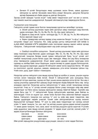 24
 Бичмэл Я үсгийг бичүүлэхдээ ямар шугамаас эхлэн бичих, хаана дуусахыг
ойлгуулах нь зүйтэй. Бичихийн өмнө багш агаарт бичүүлэх, дагуулан бичүүлэх
аргаар баримжаа өгч байж дараа нь дэвтэрт бичүүлнэ.
Эдгээр үсгийг заахдаа “туслах эгшиг” “хоѐр авиаг тэмдэглэсэн үсэг” гэх мэт үг хэллэг,
нэр томьѐог ашиглах шаардлагагүй. Хүүхдийг ойлгомжгүй үгээр төөрөгдүүлэх болно.
Гиийгүүлэгч үсэг таниулах
Гийгүүлэгч үсгийг гурван хэсэг болгон таниулахаар сургалтын хөтөлбөрт тусгасан.
а. Эхний шатанд уушгинаас гарах хийн урсгалын замд тохиолдох саад багатай,
удаан хэлэгддэг, Мм, Сс, Хх, Вв, Рр, Лл, Нн, Шш зэрэг гийгүүлэгч
б. Дараа нь саад ихтэй, түргэн хэлэгддэг Дд, Тт, Гг, Бб, Цц, Чч, Зз, Жж гийгүүлэгч
болон зөөлний тэмдэг үсэг
в. Харин гуравдугаар шатанд гадаад үгэнд ихэвчлэн бичдэг “п,к,ф,щ” үсэг болон
хатуугийн тэмдэг үсэг таниулна. Нэг, хоѐр дугаар шатны гийгүүлэгчийг òóñ òóñàä íü
á¿ëýã áîëãîí òàíèóëàõ áºãººä ýäãýýðèéã үгийн төгсгөлөөс авианы задлаг нийлэг аргаар
таниулна. . Гийгүүлэгчийг таниулахдаа ямагт нэр үгийг сонгодог билээ.
а. Саадгүй хэлэгддэг гийгүүлэгч. Эхний шатанд уушгинаас гарах хийн урсгалын
замд тохиолдох саад багатай, удаан хэлэгддэг, Мм, Сс, Хх, Вв, Рр, Лл, Нн, Шш зэрэг
гийгүүлэгчийг таниулах бөгөөд эхний гурван гийгүүлэгчийг буюу “м,с,р” үсгийг нягт
нямбай таниулснаар унших бичих суурь зөв тавигддаг. Иймд энэ үед багш анхаарлаа
илүү төвлөрүүлэх шаардлагатай. Эгшиг авиаг удаан дуудаж сурсан сурагчдад хэлж
сурахад нь хялбар байх талыг бодолцож, үндсэн өнгөөр нь удаан дуудах бололцоотой,
ямарч үед дуугаа хадгалдаг, дуурхаг М гийгүүлэгч авиаг эхлэн оруулсан билээ. “М” авиа
нь сонсголонт, дуутай, уруулын, хамжих, хамаршсан, утга ялгах талаасаа туйлын тод.
Үгийн эхэн, дунд, адагт хаана ч тохиолдоно.
Нэгдүгээр шатны гийгүүлэгч үзэх явцад хүүхэд бүрд үе холбон үг унших, уншсан нүдлэн
тогтоох эхлэл тавигдсан байх ѐстой. Эхний 5 гийгүүлэгчийг үзэх хугацаанд багш
яаралгүй тогтуун ажиллаж, хүүхэд нэг бүрт унших анхны дадлага олгох ѐстой. Энэ үед л
хүүхэд уншлагад сурахгүй бол цаашид хоцрх магадлал өндөр байдгийг багш нар хатуу
анхаарах хэрэгтэй. Нэгдүгээр шатны гийгүүлэгчээс “н” авиа, үсгийг таниулахад нэлээд
онцлогтой. Учир нь “н” үсгээр хэлний үзүүрээр болон угаар хэлэгддэг хоѐр өөр авиаг
тэмдэглэдэг тул бага насны хүүхдэд зэрэгцүүлэн заахад төвөгтэй байдаг. Сүүлийн үед
зарим багш нар “н”, “г” гийгүүлэгчийг бусад гийгүүлэгчийн адилаар зааж байгаа нь
ажиглагддаг. Гэтэл эн ньдлэг сул, нөгөө талас бүтээлч биш ажиллаж байгааг харуулж
байна. Гийгүүлэгч таниулах энэ шатанд “н” үсэг нь хоѐр өөр авиаг тэмдэглэж, өөр
өөрөөр дуудагддаг нарийн учиртай. Үүнийг сайн ойлгуулаагүйгээс хүүхэд ихээхэн
бэрхшээлтэй тулгардаг байна. “Н” үсэг нь хоѐр авиа тэмдэглэдэг тул эхлээд хэлний
угийн “н” авиаг таниулж, “он, сан, хан” гэх мэтээр уншиж сурсны дараа хэлний үзүүрийн
“н” авиаг дахин таниулж, “оно, сана, хана” гэх мэтээр уншуулж сургах хэрэгтэй. Н үсгийн
хоѐр дуудлагыг заах явцад хэлний үзүүрийн “н” ардаа эгшиг үсэгтэй, хэлний угийн “н”
ардаа эгшиггүй бичигддэг болохыг ойлгуулна.
сан-сана он-оно хонх-хонох
саван-савна хаван-хавна хаан-хаана
орон-орно эрэн-эрнэ эн –энэ
Ийм үсгийг харьцуулан уншуулснаар шууд уншдаг, жишээ үг хэлж чаддаг болгоно.
 