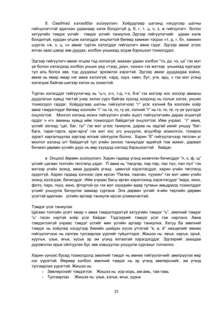 25
б. Саадтай хэлэгддэг гийгүүлэгч. Хоѐрдугаар шатанд нэгдүгээр шатны
гийгүүлэгчтэй адилхан удаанаар хэлж болдоггүй д, б, г, т, ц, ч, з, ж гийгүүлэгч болон
хатуугийн тэмдэг үсгийг тэмдэг үсгийг таниулна..Эдгээр гийгүүлэгчийг удаан хэлж
болдоггүй, хурдан огцом хэлэгддэг онцлогтой бөгөөд хамжин тэсрэх «т, д, г, б», хамжин
шүргэх «ж, з, ц, ч» авиаг түргэн хэлэгддэг гийгүүлэгч авиа гэдэг. Эдгээр авиаг үгээс
ялган заах цэвэр зөв дуудах, холбон уншихад элдэв бэрхшээл тохиолддог.
Эдгээр гийгүүлэгч авиаг огцом тод хэлэхгүй, жаахан удаан хэлбэл “тэ, дэ, чэ, цэ” гэх мэт
үе болон хэлэгдээд холбон унших үед «тэор, дэүн, чэоно» гэх мэтээр уншихад хүргэдэг
тул аль болох зөв, тод дуудахыг эрхэмлэх хэрэгтэй. Эдгээр авиаг дуудахдаа хойно,
өмнө нь ямар ямар нэг авиа хэлэлгүй, «ард, хүрз, навч, бут, угж, арц, « гэх мэт үгэнд
хэлэгдэж байгаа шигээр хэлэх нь зохистой.
Түргэн хэлэгддэг гийгүүлэгчид нь “ц-ч, з-ч, т-д, г-х, б-в” гэх мэтээр хос хосоор авианы
дуудлагын хувьд төстэй учир эхлэн сурч байгаа хүүхэд хооронд нь сольж хэлэх, унших
тохиолдол гардаг. Хоѐрдугаар шатны гийгүүлэгчээс “г” үсэг хэлний ба хоолойн хоѐр
авиа тэмдэглэдэг бөгөөд хоолойн “г” нь га, го, гу үе, хэлний “г” нь гэ, ги, гө, гү үе үүсгэдэг
онцлогтой. Монгол хэлэнд ихэнх гийгүүлэгч үгийн эцэст гийгүүлэгчийн дараа эгшиггүй
ордог ч «г» авианы хувьд ийм тохиолдол байдаггүй онцлогтой. Ийм учраас “г” авиа,
үсгийг эхлээд “цаг, баг, туг” гэх мэт үгээс таниулж, дараа нь задгай үеийг уншуу “баг-
бага, тараг-тарга, араг-арга” гэх мэт хос үгс уншуулж, өгүүлбэр зохиолгох, тохирох
зурагт харгалзуулах зэргээр ялгааг ойлгуулж болно. Харин “б” гийгүүлэгчээр төгссөн үг
монгол хэлэнд огт байдаггүй тул үгийн эхнээс таниулдаг өдийгүй том жижиг, дармал
бичмэл дөрвөн үсгийн дүрс нь өөр хүүхдэд нэлээд бэрхшээлтэй байдаг.
в. Онцгой дөрвөн гийгүүлэгч. Харин гадаад үгэнд ихэвчлэн бичигддэг “п, к, ф, щ”
үсгийг цагаан толгойн төгсгөлд үздэг. П авиа нь “пагдгар, пар пар, пас пүс, пал пүл” гэх
мэтээр үгийн эхэнд, авиа дуурайх үгэнд цөөнгүй хэрэглэгддэг, харин үгийн төгсгөлд
ордоггүй. Харин гадаад хэлнээс орж ирсэн “Пагма, паалан, пуужин” гэх мэт цөөн үгийн
эхэнд хэлэгдэж, бичигддэг. Ийм учраас багш өргөн хэрэглээнд хэрэглэгддэг “марк, кино,
фото, парк, пүүз, кино, фтортой оо гэх мэт хүүхдийн өдөр тутмын амьдралд тохиолддог
үгсийг уншуулж бичүүлэх замаар сургана. Энэ дөрвөн үсгийг я-ийн төрлийн дөрвөн
үсэгтэй адилхан үсгийн аргаар таниулж ирсэн уламжлалтай.
Тэмдэг үсэг таниулах
Цагаан толгойн үсэгт ямар ч авиа тэмдэглэдэггүй хатуугийн тэмдэг “ъ”, зөөлний тэмдэг
“ь“ гэсэн нэртэй хоѐр үсэг байдаг. Тэдгээрийг тэмдэг үсэг гэж нэрлэнэ. Авиа
тэмдэглэхгүй учраас тэмдэг үсгийг мөн үсгийн аргаар таниулна. Хатуу ба зөөлний
тэмдэг нь хоѐулаа нэгдүгээр биеийн шийдэн хүсэх утгатай ”я, е, ѐ” нөхцөлийг өмнөх
гийгүүлэгчээс нь салгаж тусгаарлах үүргийг гүйцэтгэдэг. Жишээ нь: явъя, харъя, оръѐ,
хуулъя, үзье, өгье, хүсье эр эм үгэнд ялгаатай хэрэгдэгддэг. Эдгээрийг заахдаа
дүрэмчлэн ярьж ойлгуулах бус зөв хэвшүүлэн уншуулж сургахыг голчилно.
Харин үүнээс бусад тохиолдолд зөөлний тэмдэг нь өмнөх гийгүүлэгчийг зөөлрүүлэх өөр
нэг үүрэгтэй. Өөрөөр хэлбэл зөөлний тэмдэг нь эр үгэнд зөөлөрснийг, эм үгэнд
тусгаарлах үүрэгтэй. Жишээ нь:
- Зөөлөрснийг тэмдэглэх Жишээ нь: хор-хорь, ам-амь, тав-тавь
- Тусгаарлах Жишээ нь: үзье, хэлье, өгье, үүрье
 