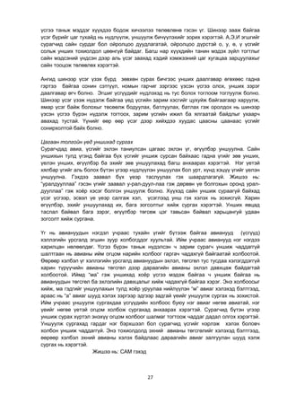 27
үсгээ таньж мэддэг хүүхдээ бодож хичээлээ төлөвлөнө гэсэн үг. Шинээр зааж байгаа
үсэг бүрийг цаг тухайд нь нүдлүүлж, уншуулж бичүүлэхийг зорих хэрэгтэй. А,Э,И эгшгийг
сурагчид сайн сурдаг бол ойролцоо дуудлагатай, ойролцоо дүрстэй о, у, ө, ү үсгийг
сольж унших тохиолдол цөөнгүй байдаг. Багш нар хүүхдийн танин мэдэх зүйл тогтлыг
сайн мэдсэний үндсэн дээр аль үсэг заахад хэдий хэмжээний цаг хугацаа зарцуулахыг
сайн тооцож төлөвлөх хэрэгтэй.
Ангид шинээр үсэг үзэх бүрд зөвхөн сурах бичгээс унших даалгавар өгөхөөс гадна
гэртээ байгаа сонин сэтгүүл, номын гарчиг зэргээс үзсэн үсгээ олох, унших зэрэг
даалгавар өгч болно. Эгшиг үсгүүдийг нүдлэхэд нь тус болох тоглоом тоглуулж болно.
Шинээр үсэг үзэж нүдэлж байгаа үед үсгийн зарим хэсгийг цухуйж байгаагаар харуулж,
ямар үсэг байж болохыг төсөөлж бодуулах, батлуулах, батлах гэж оролдох нь шинээр
үзсэн үсгээ бүрэн нүдэлж тогтоох, зарим үсгийн ижил ба ялгаатай байдлыг ухаарч
авахад тустай. Үүнийг өөр өөр үсэг дээр хийхдээ хуудас цаасны цаанаас үсгийг
сонирхолтой байх болно.
Цагаан толгойн үед уншихад сургах
Сурагчдад авиа, үсгийг эхлэн таниулсан цагаас эхлэн үг, өгүүлбэр уншуулна. Сайн
уншихын тулд үгэнд байгаа бүх үсгийг уншиж сурсан байхаас гадна үгийг зөв унших,
үелэн унших, өгүүлбэр ба эхийг зөв уншуулахад багш анхаарах хэрэгтэй. Нэг үетэй
хялбар үгийг аль болох бүтэн үгээр нүдлүүлэн уншуулах бол урт, хүнд хэцүү үгийг үелэн
уншуулна. Гэхдээ заавал бүх үеэр таслуулах гэх шаардлагагүй. Жишээ нь:
“уралдууллаа” гэсэн үгийг заавал у-рал-дуул-лаа гэж дөрвөн үе болгохын оронд урал-
дууллаа” гэж хоѐр хэсэг болгон уншуулж болно. Хүүхэд сайн уншиж сураагүй байхад
үсэг үсгээр, эсвэл үе үеэр салгаж хэл, үсэглээд унш гэх хэлэх нь зохисгүй. Харин
өгүүлбэр, эхийг уншуулахад их, бага зогсолтыг хийж сургах хэрэгтэй. Унших явцад
таслал байвал бага зэрэг, өгүүлбэр төгсөж цэг тавьсан байвал харьцангуй удаан
зогсолт хийж сургана.
Үг нь авиануудын нэгдэл учраас тухайн үгийг бүтээж байгаа авианууд (үсгүүд)
хэллэгийн урсгалд эгшин зуур холбогддог хуультай. Ийм учраас авианууд нэг нэгдээ
харилцан нөлөөлдөг. Үсгээ бүрэн таньж нүдэлсэн ч зарим сурагч уншиж чаддаггүй
шалтгаан нь авианы ийм огцом нарийн холбоог гаргач чадахгүй байгаатай холбоотой.
Өөрөөр хэлбэл үг хэллэгийн урсгалд авиануудын эхлэл, төгсгөл тус тусдаа хэлэгддэггүй
харин түрүүчийн авианы төгсгөл дээр дараагийн авианы эхлэл давхцаж байдагтай
холбоотой. Иймд “ма” гэж уншихад хоѐр үсгээ мэдэж байгаа ч уншиж байгаа нь
авиануудын төгсгөл ба эхлэлийн давхцалыг хийж чадахгүй байгаа хэрэг. Энэ холбоосыг
хийж, ма гэдгийг уншуулахын тулд хоѐр уруулаа нийлүүлэн “м” авиаг хэлэхэд бэлтгээд,
араас нь “а” авиаг шууд хэлэх зэргээр эдгээр задгай үеийг уншуулж сургах нь зохистой.
Ийм учраас уншуулж сургахдаа үсгүүдийн холбоос буюу нэг авиаг нөгөө авиатай, нэг
үеийг нөгөө үетэй огцом холбож сургахад анхаарах хэрэгтэй. Сурагчид бүтэн үгээр
уншиж сурах хүртэл энэхүү огцом холбоог шалмаг тогтоож чаддаг дадал олгох хэрэгтэй.
Уншуулж сургахад гардаг нэг бэрхшээл бол сурагчид үсгийг нэрлэж хэлэх боловч
холбон уншиж чаддаггүй. Энэ тохиолдолд эхний авианы төгсгөлийг хэлэхэд бэлтгээд,
өөрөөр хэлбэл эхний авианы хэлэх байдлаас дараагийн авиаг залгуулан шууд хэлж
сургах нь хэрэгтэй.
Жишээ нь: САМ гэхэд
 