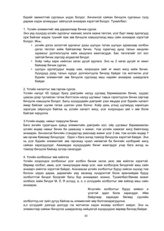 33
бүрийг амжилттай сургахын үндэс болдог. Хичээнгүй сайхан бичүүлж сургахын тулд
дараах хэдэн алхмуудыг зайлшгүй анхаарах хэрэгтэй болдог. Тухайлбал:
1. Үсгийн элементийг зөв дарааллаар бичиж сургах
Энэ үед хүүхдэд үсгийн зурлагыг хаанаас эхэлж хаана төгсгөх, үсэг бүрт ямар зурлагууд
орж байгааг мэдэж түүнийг яаж зөв бичүүлж хэвшүүлэхэд маш сайн анхаарах хэрэгтэй
болдог. Жнь:
• үсгийн дэгээ эхлэлтэй зурлагыг дээш шулуун татаж шулуун зураасаар холбон
дэгээ төгсгөл хийж байгаагаар бичих. Үүнд сурагчид дунд талын хөндлөн
зураасыг долгионтуулж хийх хандлага ажиглагддаг. Бас төгсгөлийг хэт хол
зайтай бичих зэргээр алдаатай бичдэг.
• Хоѐр тийш харж нийлсэн хагас дугуй зурлага. Энэ нь 2 хагас дугуйг яг ижил
байхаар бичиж сургах.
• шулуун зурлагуудыг өндөр нам, хоорондох зайг яг ижил жигд хийж бичих.
Хүүхдүүд дээд талын нурууг долгионтуулж бичээд байдаг гэх мэтчилэн үсэг
бүрийн элементийг зөв бичүүлж сургахад маш нарийн анхаарах шаардлага
байдаг.
2. Үсгийн налалтыг зөв гаргаж сургах
Үсгийн налууг 65 градус буюу дэвтрийн налуу шугамд баримжаалан бичих, хуудас
цаасан дээр тусгайлан татаж бэлтгэсэн налуу шугамыг тавьж гэрэлтүүлэн бичих зэргээр
бичүүлж хэвшүүлж болдог. Багш хүүхдүүдийн дэвтрийг үзэх явцдаа үсэг бүрийн налалт
ямар байгааг шугам татаж шалган үзэж болно. Хоѐр дахь үгэнд шугамууд харилцан
зэрэгцэж ойролцоо байгаа нь үсгийн налалт жигд, үсэг хоорондын зай ч зөв болж
байгааг харуулна.
3.Үсгийн өндөр, намыг тааруулж бичих
Бага ангийн сурагчдын хувьд элементийн дэвтрийн хол, ойр шугамыг баримжаалан
үсгийн өндөр намыг бичих ба цааашид ч жижиг, том үсгийн хэмжээг жигд байлгахад
анхаарах. Хичээнгүй бичгийн стандартад зааснаар жижиг үсэг 3 мм, том үсгийн өндөр 7
мм орчим байхаар бичүүлдэг. Одоо ч бага ангид томоор бичүүлэх хэрэгтэй байдаг. Энэ
нь үсэг бүрийн элементийг зөв гаргахад чухал нөлөөтэй ба бичгийн хэлбэрийг жигд
сайхан харагдуулдаг. Аажимдаа хүүхдүүдийн бичиг жижгэрдэг учир бага ангид нь
томоор бичүүлж байхад зүгээр санагддаг.
4. Үсгийн холбоосыг зөв хийлгэх
Үсгийн хоорондох холбоосыг үсэг холбон бичиж эхлэх үеэс зөв хийлгэх хэрэгтэй.
Өөрөөр хэлбэл, авиа, үсэг таниулахдаа ямар үсэг, яаж холбогдож бичдэгийг маш сайн
анхаарч хийлгэх хэрэгтэй байдаг. Анхнаасаа үсгийн холболтыг буруу хийсэн хүүхэд том
болсон үедээ дараа, дараагийн үед засахад хүндрэлтэй болж ерөнхийдөө буруу
холболттой бичдэг болдгийг багш бүр анхаарвал зохино. Тухайлбал:Өмнөө жижиг
холбоос хийж бичдэг М, Л, Я үсгүүд, а, э, о үсгүүдийн холболтыг зөв хийхэд маш сайн
анхаарах.
М-үсгийн холболтыг буруу хийвэл и
үсэгтэй адил болж харагддаг. Ийм
байдлаар харагдах бөгөөд сүүлийн
холболтод нэг зүйл дутуу байгаа нь элементийг өөр болгожхарагдуулна.
а,о үсгүүдийг дээгүүр доогуур гэх мэтчилэн хэдэн янзаар холболт хийдэг. Энэ нь
элементээр сайхан бичүүлэх шаардлагад нийцэхгүй хүүхдүүдээс өөрөөр бичээд байдаг.
 