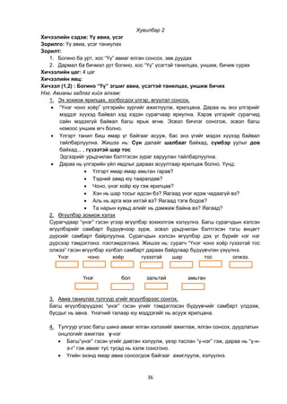 36
Хувилбар 2
Хичээлийн сэдэв: Үү авиа, үсэг
Зорилго: Үү авиа, үсэг таниулах
Зорилт:
1. Богино ба урт, хос “Үү” авиаг ялган сонсох, зөв дуудах
2. Дармал ба бичмэл урт богино, хос “Үү” үсэгтэй танилцах, уншиж, бичиж сурах
Хичээлийн цаг: 4 цаг
Хичээлийн явц:
Хичээл (1,2) : Богино “Үү” эгшиг авиа, үсэгтэй танилцах, уншиж бичих
Нэг. Авианы задлаг хийх алхам:
1. Эх зохиож ярилцах, холбогдох үлгэр, өгүүлэл сонсох.
 “Үнэг чоно хоѐр” үлгэрийн зургийг ажиглуулж, ярилцана. Дараа нь энэ үлгэрийг
мэддэг хүүхэд байвал хэд хэдэн сурагчаар яриулна. Хэрэв үлгэрийг сурагчид
сайн мэдэхгүй байвал багш ярьж өгнө. Эсвэл бичлэг сонсгож, эсвэл багш
номоос уншиж өгч болно.
 Үлгэрт танил биш ямар үг байгааг асууж, бас энэ үгийг мэдэх хүүхэд байвал
тайлбарлуулна. Жишээ нь: Сүн далайг шалбааг байхад, сүмбэр уулыг дов
байхад... , гүзээтэй шар тос
Эдгээрийг урьдчилан бэлтгэсэн зураг харуулан тайлбарлуулна.
 Дараа нь үлгэрийн үйл явдлыг дараах асуултаар ярилцаж болно. Үүнд:
 Үлгэрт ямар ямар амьтан гарав?
 Тэдний замд юу тааралдав?
 Чоно, үнэг хоѐр юу гэж ярилцав?
 Хэн нь шар тосыг идсэн бэ? Яагаад үнэг идэж чадаагүй вэ?
 Аль нь арга мэх ихтэй вэ? Яагаад тэгж бодов?
 Та нарын хувьд алийг нь дэмжиж байна вэ? Яагаад?
2. Өгүүлбэр зохиож хэлэх
Сурагчдаар “үнэг” гэсэн үгээр өгүүлбэр зохиолгож хэлүүлнэ. Багш сурагчдын хэлсэн
өгүүлбэрийг самбарт бүдүүвчээр зурж, эсвэл урьдчилан бэлтгэсэн тэгш өнцөгт
дүрсийг самбарт байрлуулна. Сурагчдын хэлсэн өгүүлбэр дэх үг бүрийг нэг нэг
дүрсээр тэмдэглэнэ. лэотэмдэглэнэ. Жишээ нь: сурагч “Үнэг чоно хоѐр гүзээтэй тос
олжээ” гэсэн өгүүлбэр хэлбэл самбарт дараах байдлаар бүдүүвчлэн үзүүлнэ.
Үнэг чоно хоѐр гүзээтэй шар тос олжээ.
Үнэг бол зальтай амьтан
3. Авиа таниулах тулгуур үгийг өгүүлбэрээс сонгох.
Багш өгүүлбэрүүдээс “үнэг” гэсэн үгийг тэмдэглэсэн бүдүүвчийг самбарт үлдээж,
бусдыг нь авна. Үнэгний талаар юу мэддэгийг нь асууж ярилцана.
4. Тулгуур үгээс багш шинэ авиаг ялган хэлэхийг ажиглаж, ялган сонсох, дуудлагын
онцлогийг ажиглах ү-нэг
 Багш”үнэг” гэсэн үгийг давтан хэлүүлж, үеэр таслан “ү-нэг” гэж, дараа нь “ү-н-
э-г” гэж авиаг тус тусад нь хэлж сонсгоно.
 Үгийн эхэнд ямар авиа сонсогдож байгааг ажиглуулж, хэлүүлнэ.
 