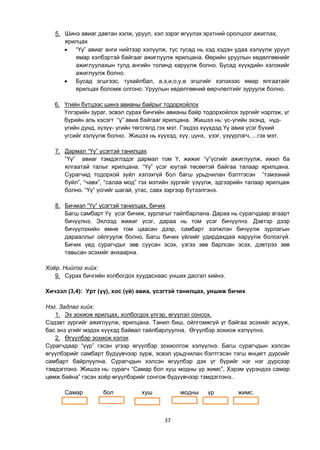 37
5. Шинэ авиаг давтан хэлж, уруул, хэл зэрэг өгүүлэх эрхтний оролцоог ажиглах,
ярилцах
 “Үү” авиаг анги нийтээр хэлүүлж, тус тусад нь хэд хэдэн удаа хэлүүлж уруул
ямар хэлбэртэй байгааг ажиглуулж ярилцана. Өөрийн уруулын хөдөлгөөнийг
ажиглуулахын тулд ангийн толинд харуулж болно. Бусад хүүхдийн хэлэхийг
ажиглуулж болно.
 Бусад эгшгээс, тухайлбал, а,э,и,о,у,ө эгшгийг хэлэхээс ямар ялгаатайг
ярилцах боломж олгоно. Уруулын хөдөлгөөний өөрчлөлтийг зуруулж болно.
6. Үгийн бүтцээс шинэ авианы байрыг тодорхойлох
Үлгэрийн зураг, эсвэл сурах бичгийн авианы байр тодорхойлох зургийг нэрлэж, үг
бүрийн аль хэсэгт “ү” авиа байгааг ярилцана. Жишээ нь: үс-үгийн эхэнд, нүд-
үгийн дунд, хүзүү- үгийн төгсгөлд гэх мэт. Гэхдээ хүүхдэд Үү авиа үсэг бүхий
үгсийг хэлүүлж болно. Жишээ нь хүүхэд, хүү, цүнх, үзэг, үзүүрлэгч, ...гэх мэт.
7. Дармал “Үү” үсэгтэй танилцах
“Үү” авиаг тэмдэглэдэг дармал том Ү, жижиг “ү”үсгийг ажиглуулж, ижил ба
ялгаатай талыг ярилцана. “Үү” үсэг юутай төсөөтэй байгаа талаар ярилцана.
Сурагчид тодорхой зүйл хэлэхгүй бол багш урьдчилан бэлтгэсэн ”тэмээний
буйл”, “чавх”, “салаа мод” гэх мэтийн зургийг үзүүлж, эдгээрийн талаар ярилцаж
болно. “Үү” үсгийг шагай, утас, савх зэргээр бүтээлгэнэ.
8. Бичмэл “Үү” үсэгтэй танилцах, бичих
Багш самбарт Үү үсэг бичиж, зурлагыг тайлбарлана. Дараа нь сурагчдаар агаарт
бичүүлнэ. Эхлээд жижиг үсэг, дараа нь том үсэг бичүүлнэ. Дэвтэр дээр
бичүүлэхийн өмнө том цаасан дээр, самбарт ээлжлэн бичүүлж зурлагын
дарааллыг ойлгуулж болно. Багш бичих үйлийг удирдахдаа яаруулж болохгүй.
Бичих үед сурагчдыг зөв суусан эсэх, үзгээ зөв барлсан эсэх, дэвтрээ зөв
тавьсан эсэхийг анхаарна.
Хоѐр. Нийлэг хийх:
9. Сурах бичгийн холбогдох хуудаснаас унших дасгал хийнэ.
Хичээл (3,4): Урт (үү), хос (үй) авиа, үсэгтэй танилцах, уншиж бичих
Нэг. Задлаг хийх:
1. Эх зохиож ярилцах, холбогдох үлгэр, өгүүлэл сонсох.
Сэдэвт зургийг ажиглуулж, ярилцана. Танил биш, ойлгомжгүй үг байгаа эсэхийг асууж,
бас энэ үгийг мэдэх хүүхэд байвал тайлбарлуулна. Өгүүлбэр зохиож хэлүүлнэ.
2. Өгүүлбэр зохиож хэлэх
Сурагчдаар “үүр” гэсэн үгээр өгүүлбэр зохиолгож хэлүүлнэ. Багш сурагчдын хэлсэн
өгүүлбэрийг самбарт бүдүүвчээр зурж, эсвэл урьдчилан бэлтгэсэн тэгш өнцөгт дүрсийг
самбарт байрлуулна. Сурагчдын хэлсэн өгүүлбэр дэх үг бүрийг нэг нэг дүрсээр
тэмдэглэнэ. Жишээ нь: сурагч “Самар бол хуш модны үр жимс”, Хэрэм үүрэндээ самар
цөмж байна” гэсэн хоѐр өгүүлбэрийг сонгож бүдүүвчээр тэмдэглэнэ..
Самар бол хуш модны үр жимс.
 