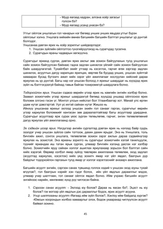 45
- Муур яагаад хадран, алгана хоѐр загасыг
голсон бэ?
- Муур яагаад усанд унасан бэ?
Утгыг ойлгож уншлагын гол чанарын нэг бөгөөд унших унших явцдаа утгыг бүрэн
ойлгохыг хэлнэ. Уншлага хийхийн өмнөх багшиийн багшийн бэлтгэл уншлагыг үр дүнтэй
болгодог.
Уншсанаа давтан ярих нь хоѐр зорилгыг шийдвэрлэдэг.
1. Уншсан зүйлийн ойлголтоо гүнзгийрүүлэхэд нь сурагчдад тусална.
2. Сурагчдын яраны чадварын хөгжүүлнэ.
Сурагчдыг ярианд сургах, давтан ярих ажлыг зөв зохион байгуулахын тулд уншлагын
сайн зохион байгуулсан байхаас гадна задлан шинжлэх үйлийг сайн зохион байгуулсан
байх шаардлагатай. Тухайлбал эхийг утгаар нь хэсэглэх, гарчиг өгөх зэргээр задлан
шинжлэх, асуултын дагуу харилцан ярилцах, өөртөө ба бусдад унших, уншсан зүйлтэй
хамаарах бусад бүтээлч ажил хийх зэрэг үйл ажиллагааг хослуулан хийсний дараа
яриулах нь үр дүнтэй. Багш нар нэг уншсан болоод л ярихыг шаарддаг нь хүүхдэд ярих
зүйл нь бэлтгэгдээгүй байхад тавьж байгаа тохиромжгүй шаардлага болно.
Тодорхойлон ярих. Уншсан сэдвээ өөрийн үгээр ярих нь хамгийн энгийн хэлбэр болно.
Заавал зохиогчийн үгээр ярихыг шаардахгүй бөгөөд хүүхдэд уншаад ойлгосноо ярих
боломж олгоно гэсэн үг. Монгол улсын нийслэл бол Улаанбаатар хот. Манай улс өргөн
удам нутаг дэвсгэртэй. Уул ус ихтэй сайхан нутаг Жишээ нь
Ийнхүү уншсанаа ярихыг эхлээд уншсан эхийн гол санааг гаргах, сурагчлыг өөрийн
үгээр хариулах боломжийг хангасан зөв дараалалтайгаар багш асуултаар удирдана.
Сурагчдыг асуултаар ярж сурах үеэс зурган төлөьлөгөө, гарчиг, энгин төлөвлөгөөний
дагуу яриулах үйл ажиллагаанд орно.
Эх сэдвийн үгээр ярих. Нэгдүгээр ангийн сургалтад дэвтан ярих нь нэлээд байр суурь
эзэлдэг учир уншсан зүйлээ сайн тогтоож, дахин дахин ярьдаг. Энэ нь Унншлага, толь
бичгийн ажил, сонгох уншлага, төлөвлөгөө зохион зэрэг ажлын дараа сэдвийнүгээр
яриулах нь зохистой. Энэ ярианы зорилго нь сурагчдыг зохиогчийн хэлэй танилцуулж,
түүнийг яриандаа иш татан ярьж сургах, улмаар бичгийн хэлэнд дасгах нэг хэлбэр
болно. Зохиогчийн яруу сайхан хэллэг ашиглах яриулахаар зорьсон бол бэлтгэл сайн
хийх хэрэгэй. Өөрөөр хэлбэл ямар зүйлд төвлөрөн ажиллахаа төлөвлөж, эхэд задлал
(асуултад хариулах, хэсэглэх) хийх үед зохилч ямар нэг үйл явдал, баатрын дүр
байдлыг тодорхойлон гаргахын тулд ямар үг хэллэг хэрэглэснийг анхаарч ажиллана.
Багшийн асуулт энгийн, сэргээн санах түвшинд голлох хэдий ч уншсан эхэд юуны тухай
өгүүлэв?, гол баатрын нэрийг хэн гэдэг болох, ийн үйл явдлын дарааллыг мэдэх,
улмаар учир шалтгаан, гол санааг ойлгох явдал болно. Ийм учраас багшийн асуулт
энгийнээс нарийн, хөнгөнөөс хүнд рүү чиглэсэн байна.
1. Сэргээн санах асуулт: - Эхлээд юу болов? Дараа нь яасан бэ?, Эцэст нь юу
болов? гэх мэтээр үйл явдлын дэс дарааллыг бодох, ярих асуулт асууна.
2. Учир шалтгааны асуулт:-Яагаад ийм зүйл болов?, Хэн/юу ийм байдалд хүргэв?
-Юмсын хоорондын холбоо хамаарлыг олох, бодож ухаарахад чиглүүлсэн асуулт
байвал зохино.
 