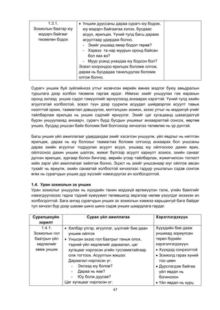 47
1.3.1.
Зохиолын баатар юу
мэдэрч байгааг
төсөөлөн бодох
 Уншиж дууссаны дараа сурагч юу бодож,
юу мэдэрч байгаагаа хэлэх, бусдаас
асуух, ярилцах. Үүний тулд багш дараах
асуултаар удирдаж болно.
- Эхийг уншаад ямар бодол төрөв?
- Хэрвээ та нар муурын оронд байсан
бол яах вэ?
- Муур усанд унахдаа юу бодсон бол?
Эсвэл хоорондоо ярилцах боломж олгож,
дараа нь бусдадаа танилцуулах боломж
олгож болно.
Сурагч уншиж буй зүйлийнхээ утгыг ихэвчлэн өөрийн өмнөх мэдлэг буюу амьдралын
туршлага дээр холбон төсөөлж гаргаж ирдэг. Иймээс эхийг уншуулах гэж яарахын
оронд эхлээд унших сэдэл тэмүүллийг өрнүүлэхэд анхаарах хэрэгтэй. Үүний тулд эхийн
агуулгатай холбоотой, эсвэл түүн дээр суурилж асуудал шийдвэрлэх асуулт тавьж
нээлттэй орхих, таамаглал дэвшүүлэх, мэтгэлцээн зохиох, эхээс утгыг нь мэдэхгүй үгийг
тайлбарлаж ярилцах нь унших сэдлийг өрнүүлэг. Эхийг цаг хугацаанд шахагдалгүй
бүрэн уншуулахад анхаарч, сурагч бүрд бусдын уншихыг анхааралтай сонсох, өөртөө
унших, бусдад уншсан байх боломж бий болгохоор хичээлээ төлөвлөх нь үр дүнтэй.
Багш унших үйл ажиллагааг удирдахдаа эхийг хэсэглэн уншуулж, үйл явдлыг нь няглтан
ярилцаж, дараа нь юу болохыг таамаглах боломж олгоход анхаарах бол уншсаны
дараа эхийн агуулгыг тодруулах асуулт асуух, уншаад юу ойлгосноо дахин ярих,
ойлгосноо дахин уншиж шалгах, жижиг бүлгээр асуулт хариулт зохиох, эхийн санааг
дүгнэн ярилцах, зургаар болон бичгээр, өөрийн үгээр тайлбарлах, жүжигчилсэн тоглолт
хийх зэрэг үйл ажиллагааг хийлгэж болно. Эцэст нь эхийг уншсанаар юуг ойлгож авсан
тухайг нь яриулж, эхийн санаатай холбоотой хичээлээс гадуур уншлагын сэдэв сонгож
өгөх нь сурагчдын унших дур хүслийг нэмэгдүүлэх ач холбогдолтой.
1.4. Уран зохиолын эх унших
Уран зохиолыг уншуулах нь хүүхдийн танин мэдэхүй өргөжүүлэн тэлж, үгийн баялгийг
нэмэгдүүлэхээс гадна тэдний хүмүүжил төлөвшилд эерэгээр нөлөө үзүүлдэг ихээхэн ач
холбогдолтой. Бага ангид сурагчдын унших эх зохиолын хэмжээ харьцангуй бага байдаг
тул хичээл бүр дээр шахам шинэ шинэ сэдэв унших шаардлага гардаг.
Суралцахуйн
зорилт
Сурах үйл ажиллагаа Хэрэглэгдэхүүн
1.4.1.
Зохиолын гол
баатрын үйл
хөдлөлийг
хөөж унших
 Хялбар үлгэр, өгүүллэг, шүлгийг бие даан
уншиж ойлгох
 Уншсан эхээс гол баатрыг таньж олох,
тэдний үйл хөдлөлийг дараалал, цаг
хугацааг нэрлэсэн үгийн тусламжтайгаар
олж тогтоох. Асуултын жишээ:
Дараалал нэрлэсэн үг:
- Эхлээд юу болов?
- Дараа нь яав?
- Юу болж дуусав?
Цаг хугацааг нэрлэсэн үг:
Хүүхдийн бие дааж
уншихад зориулсан
төрөл бүрийн
хэрэгэлгэгдэхүүн:
 Хүүхдэд сонрхолтой
 Зохиолд гарах хүний
тоо цөөн
 Дүрслэгдэж байгаа
үйл явдал нь
богинохон
 Үйл явдал нь хурц
 