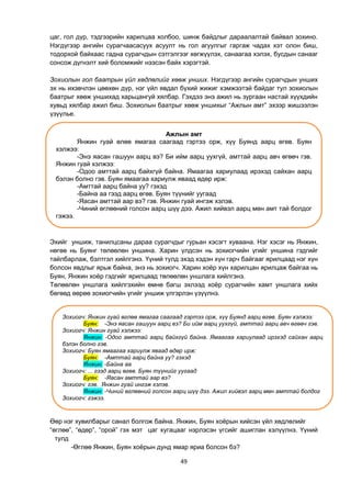 49
цаг, гол дүр, тэдгээрийн харилцаа холбоо, шинж байдлыг дараалалтай байвал зохино.
Нэгдүгээр ангийн сурагчаасасуух асуулт нь гол агуулгыг гаргаж чадах хэт олон биш,
тодорхой байхаас гадна сурагчдын сэтгэлгээг хөгжүүлэх, санаагаа хэлэх, бусдын санааг
сонсож дүгнэлт хий боломжийг нээсэн байх хэрэгтэй.
Зохиолын гол баатрын үйл хөдлөлийг хөөж унших. Нэгдүгээр ангийн сурагчдын унших
эх нь ихэвчлэн цөөхөн дүр, нэг үйл явдал бүхий жижиг хэмжээтэй байдаг тул зохиолын
баатрыг хөөж уншихад харьцангуй хялбар. Гэхдээ энэ ажил нь зургаан настай хүүхдийн
хувьд хялбар ажил биш. Зохиолын баатрыг хөөж уншихыг “Ажлын амт” эхээр жишээлэн
үзүүлье.
Эхийг уншиж, танилцсаны дараа сурагчдыг гурьан хэсэгт хуваана. Нэг хэсэг нь Янжин,
нөгөө нь Буянг төлөөлөн уншина. Харин үлдсэн нь зохиогчийн үгийг уншина гэдгийг
тайлбарлаж, бэлтгэл хийлгэнэ. Үүний тулд эхэд хэдэн хүн гарч байгааг ярилцаад нэг хүн
болсон явдлыг ярьж байна, энэ нь зохиогч. Харин хоѐр хүн харилцан ярилцаж байгаа нь
Буян, Янжин хоѐр гэдгийг ярилцаад төлөөлөн уншлага хийлгэнэ.
Төлөөлөн уншлага хийлгэхийн өмнө багш эхлээд хоѐр сурагчийн хамт уншлага хийх
бөгөөд өөрөө зохиогчийн үгийг уншиж үлгэрлэн үзүүлнэ.
Өөр нэг хувилбарыг санал болгож байна. Янжин, Буян хоѐрын хийсэн үйл хөдлөлийг
“өглөө”, “өдөр”, “орой” гэх мэт цаг хугацааг нэрлэсэн үгсийг ашиглан хэлүүлнэ. Үүний
тулд
-Өглөө Янжин, Буян хоѐрын дунд ямар яриа болсон бэ?
Ажлын амт
Янжин гуай өлөө ямагаа саагаад гэртээ орж, хүү Буянд аарц өгөв. Буян
хэлжээ:
-Энэ яасан гашуун аарц вэ? Би ийм аарц уухгүй, амттай аарц авч өгөөч гэв.
Янжин гуай хэлжээ:
-Одоо амттай аарц байхгүй байна. Ямаагаа хариулаад ирэхэд сайхан аарц
бэлэн болно гэв. Буян ямаагаа хариулж яваад өдөр ирж:
-Амттай аарц байна уу? гэхэд
-Байна аа гээд аарц өгөв. Буян түүнийг уугаад
-Яасан амттай аар вэ? гэв. Янжин гуай ингэж хэлэв.
-Чиний өглөөний голсон аарц шүү дээ. Ажил хийвэл аарц мөн амт тай болдог
гэжээ.
Зохиогч: Янжин гуай өглөө ямагаа саагаад гэртээ орж, хүү Буянд аарц өгөв. Буян хэлжээ:
Буян: -Энэ яасан гашуун аарц вэ? Би ийм аарц уухгүй, амттай аарц авч өгөөч гэв.
Зохиогч: Янжин гуай хэлжээ:
Янжин: -Одоо амттай аарц байхгүй байна. Ямаагаа хариулаад ирэхэд сайхан аарц
бэлэн болно гэв.
Зохиогч: Буян ямаагаа хариулж яваад өдөр ирж:
Буян: -Амттай аарц байна уу? гэхэд
Янжин: -Байна аа
Зохиогч: ... гээд аарц өгөв. Буян түүнийг уугаад
Буян: -Яасан амттай аар вэ?
Зохиогч: гэв. Янжин гуай ингэж хэлэв.
Янжин: -Чиний өглөөний голсон аарц шүү дээ. Ажил хийвэл аарц мөн амттай болдог
Зохиогч: гэжээ.
 