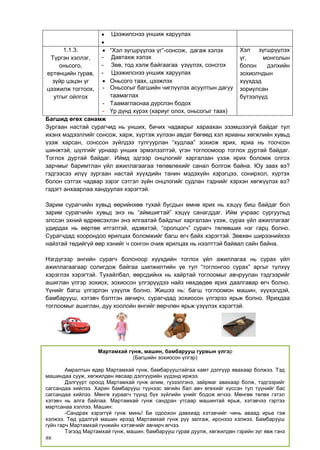 5
Багшид өгөх санамж
Зургаан настай сурагчид нь унших, бичих чадварыг хараахан эзэмшээгүй байдаг тул
ихэнх мэдээллийг сонсож, харж, хүртэж хүлээн авдаг бөгөөд хэл ярианы хөгжлийн хувьд
үзэж харсан, сонссон зүйлдээ тулгуурлан “худлаа” зохиож ярих, яриа нь тоочсон
шинжтэй, шүлгийг урнаар унших эрмэлзэлтэй, үгэн тоглоомоор тоглох дуртай байдаг.
Тоглох дуртай байдаг. Иймд эдгээр онцлогийг харгалзан үзэж ярих боломж олгох
зарчмыг баримтлан үйл ажиллагаагаа төлөвлөхийг санал болгож байна. Юу заах вэ?
гэдгээсээ илүү зургаан настай хүүхдийн танин мэдэхүйн хэрэгцээ, сонирхол, хүртэх
болон сэтгэх чадвар зэрэг сэтгэл зүйн онцлогийг судлан тэднийг хэрхэн хөгжүүлэх вэ?
гэдэгт анхаарлаа хандуулах хэрэгтэй.
Зарим сурагчийн хувьд өөрийнхөө тухай бусдын өмнө ярих нь хэцүү биш байдаг бол
зарим сурагчийн хувьд энэ нь “аймшигтай” хэцүү санагддаг. Ийм учраас сургуульд
элссэн эхний өдрөөсэхлэн энэ ялгаатай байдлыг харгалзан үзэж, сурах үйл ажиллагааг
удирдах нь өөртөө итгэлтэй, идэвхтэй, “оролцогч” сурагч төлөвших нэг гарц болно.
Сурагчдад хоорондоо ярилцах боломжийг багш өгч байх хэрэгтэй. Зөвхөн ширээнийхээ
найзтай төдийгүй өөр хэнийг ч сонгон очиж ярилцах нь нээлттэй байвал сайн байна.
Нэгдүгээр ангийн сурагч болсноор хүүхдийн тоглох үйл ажиллагаа нь сурах үйл
ажиллагаагаар солигдож байгаа шилжилтийн үе тул “тоглонгоо сурах” аргыг түлхүү
хэрэглэх хэрэгтэй. Тухайлбал, өөрсдийнх нь хайртай тоглоомыг авчруулан тэдгээрийг
ашиглан үлгэр зохиох, зохиосон үлгэрүүдээ найз нөхдөдөө ярих даалгавар өгч болно.
Үүнийг багш үлгэрлэн үзүүлж болно. Жишээ нь: багш тоглоомон машин, хүүхэлдэй,
бамбарууш, хэтэвч бэлтгэн авчирч, сурагчдад зохиосон үлгэрээ ярьж болно. Ярихдаа
тоглоомыг ашиглан, дуу хоолойн өнгийг өөрчлөн ярьж үзүүлэх хэрэгтэй.
 Цээжилснээ уншиж харуулах

1.1.3.
Түргэн хэллэг,
оньсого,
ертөнцийн гурав,
зүйр цэцэн үг
цээжилж тогтоох,
утгыг ойлгох
 “Хэл зүгшрүүлэх үг”-сонсож, дагаж хэлэх
- Давтахж хэлэх
- Зөв, тод хэлж байгаагаа үзүүлэх, сонсгох
- Цээжилснээ уншиж харуулах
 Оньсого таах, цээжлэх
- Оньсогыг багшийн чиглүүлэх асуултын дагуу
таамаглах
- Таамагласнаа дүрслэн бодох
- Үр дүнд хүрэх (хариуг олох, оньсогыг таах)
Хэл зүгшрүүлэх
үг, монголын
болон дэлхийн
зохиолчдын
хүүхдэд
зориулсан
бүтээлүүд
Мартамхай гүнж, машин, бамбарууш гурвын үлгэр
(Багшийн зохиосон үлгэр)
Амралтын өдөр Мартамхай гүнж, бамбарууштайгаа хамт дэлгүүр явахаар болжээ. Тэд
машиндаа сууж, хөгжилдөн явсаар дэлгүүрийн үүдэнд иржээ.
Дэлгүүрт ороод Мартамхай гүнж алим, гүзээлгэнэ, зайрмаг авахаар болж, тэдгээрийг
сагсандаа хийлээ. Харин бамбарууш түүнээс зөгийн бал авч өгөхийг хүссэн тул түүнийг бас
сагсандаа хийлээ. Мөнгө хураагч түүнд бүх зүйлийн үнийг бодож өгчээ. Мөнгөө төлөх гэтэл
хэтэвч нь алга байлаа. Мартамхай гүнж сандран утсаар машинтай ярьж, хэтэвчээ гэртээ
мартсанаа хэллээ. Машин:
-Сандрах хэрэггүй гүнж минь! Би одоохон давхиад хэтэвчийг чинь аваад ирье гэж
хэлжээ. Төд удалгүй машин ирээд Мартамхай гүнж рүү залгаж, ирснэээ хэлжээ. Бамбарууш
гүйн гарч Мартамхай гүнжийн хэтэвчийг авчирч өгчээ.
Тэгээд Мартамхай гүнж, машин, бамбарууш гурав дуулж, хөгжилдөн гэрийн зүг явж гэнэ
ээ.
 