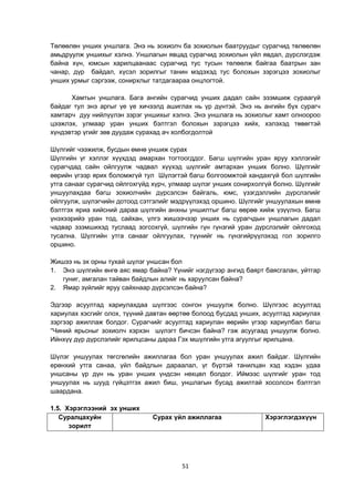 51
Төлөөлөн унших уншлага. Энэ нь зохиолч ба зохиолын баатруудыг сурагчид төлөөлөн
амьдруулж уншихыг хэлнэ. Уншлагын явцад сурагчид зохиолын үйл явдал, дүрслэгдэж
байна хүн, юмсын харилцаанаас сурагчид тус тусын төлөөлж байгаа баатрын зан
чанар, дүр байдал, хүсэл зорилгыг танин мэдэхэд тус болохын зэрэгцээ зохиолыг
унших урмыг сэргээж, сонирхлыг татдагаараа онцлогтой.
Хамтын уншлага. Бага ангийн сурагчид унших дадал сайн эзэмшиж сураагүй
байдаг тул энэ аргыг үе үе хичээлд ашиглах нь үр дүнтэй. Энэ нь ангийн бүх сурагч
хамтарч дуу нийлүүлэн зэрэг уншихыг хэлнэ. Энэ уншлага нь зохиолыг хамт олноороо
цээжлэх, улмаар уран унших бэлтгэл болохын зэрэгцээ хийх, хэлэхэд төвөгтэй
хүндэвтэр үгийг зөв дуудаж сурахад ач холбогдолтой
Шүлгийг чээжилж, бусдын өмнө уншиж сурах
Шүлгийн үг хэллэг хүүхдэд амархан тогтоогддог. Багш шүлгийн уран яруу хэллэгийг
сурагчдад сайн ойлгуулж чадвал хүүхэд шүлгийг амтархан унших болно. Шүлгийг
өөрийн үгээр ярих боломжгүй тул Шүлэгтэй багш болгоомжтой хандахгүй бол шүлгийн
утга санааг сурагчид ойлгохгүйд хүрч, улмаар шүлэг унших сонирхолгүй болно. Шүлгийг
уншуулахдаа багш зохиолчийн дүрсэлсэн байгаль, юмс, үзэгдэллийн дүрслэлийг
ойлгуулж, шүлэгчийн дотоод сэтгэлийг мэдрүүлэхэд оршино. Шүлгийг уншуулахын өмнө
бэлтгэх яриа хийсний дараа шүлгийн анхны уншилтыг багш өөрөө хийж үзүүлнэ. Багш
үнэхээрийэ уран тод, сайхан, үлгэ жишээчээр унших нь сурагчдын уншлагын дадал
чадвар эзэмшихэд туслаад зогсохгүй, шүлгийн гүн гүнзгий уран дүрслэлийг ойлгоход
тусална. Шүлгийн утга санааг ойлгуулах, түүнийг нь гүнзгийрүүлэхэд гол зорилго
оршино.
Жишээ нь эх орны тухай шүлэг уншсан бол
1. Энэ шүлгийн өнгө аяс ямар байна? Үүнийг нэгдүгээр ангид баярт баясгалан, уйтгар
гуниг, амгалан тайван байдлын алийг нь харуулсан байна?
2. Ямар зүйлийг яруу сайхнаар дүрсэлсэн байна?
Эдгээр асуултад хариулахдаа шүлгээс сонгон уншуулж болно. Шүлгээс асуултад
хариулах хэсгийг олох, түүний давтан өөртөө болоод бусдад унших, асуултад хариулах
зэргээр ажиллаж болдог. Сурагчийг асуултад хариулан өөрийн үгээр хариулбал багш
“Чиний ярьсныг зохиолч хэрхэн шүлэгт бичсэн байна? гэж асуугаад уншуулж болно.
Ийнхүү дүр дүрслэлийг ярилцсаны дараа Гэх мшүлгийн утга агуулгыг ярилцана.
Шүлэг уншуулах төгсгөлийн ажиллагаа бол уран уншуулах ажил байдаг. Шүлгийн
ерөнхий утга санаа, үйл байдлын дараалал, үг бүртэй танилцан хэд хэдэн удаа
уншсаны үр дүн нь уран унших үндсэн нөхцөл болдог. Иймээс шүлгийг уран тод
уншуулах нь шууд гүйцэтгэх ажил биш, уншлагын бусад ажилтай хосолсон бэлтгэл
шаардана.
1.5. Хэрэглээний эх унших
Суралцахуйн
зорилт
Сурах үйл ажиллагаа Хэрэглэгдэхүүн
 