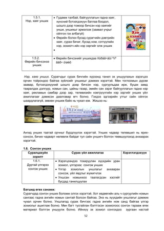 52
1.5.1.
Нэр, хаяг унших
 Гудамж талбай, байгууллагын гадна хаяг,
хүнсний бүтээгдэхүүн баглаа боодол,
шошго дээр томоор бичсэн нэр хаягийг
унши, уншихыг эрмэлзэх (заавал учрыг
ойлгох гэх албагүй)
 Өөрийн болон бусад сурагчийн дэвтрийн
хаяг, сурах бичиг, бусад ном, сэтгүүлийн
нэр, зохиогч ийн нэр зэргийг олж унших

1.5.2.
Өөрийн бичсэнээ
унших
 Өөрийн бичсэнийг уншихдаа ñóðàã÷äûí ºìíº
ãàð÷ óíøèõ
Нэр, хаяг унших. Сурагчдыг сурах бичгийн хүрээнд танил эх уншуулахын зэрэгцээ
орчин тойрондоо байгаа зүйлсийг уншихыг дэмжих хэрэгтэй. Мөн тоглоомын дүрэм
заавар, бүтээгдэхүүний шошго дээр бичсэн нэр, сургуульдаа ирж, буцах замд
тааралдах дэлгүүр, номын сан, цайны газар, эмийн сан зэрэг байгууллагын гадна нэр
хаяг, рекламын самбар дээр зар, телевизийн нэвтрүүлгийн нэр зэргийг унших үйл
ажиллагааг дэмжсэн даалгавар өгч болно. Гэхдээ эдгээрийн утгыг сайн ойлгох
шаардлагагүй, зөвхөн уншиж байх нь чухал юм. Жишээ нь:
Ангид унших таатай орчныг бүрдлүүлэх хэрэгтэй. Унших чадвар төлөвшил нь ярих-
сонсох, бичих чадварт нөлөөлж байдаг тул сайн уншигч болгон төөвшүүлэхэд анхаарах
хэрэгтэй.
1.6. Сонгон унших
Суралцахуйн
зорилт
Сурах үйл ажиллагаа Хэрэглэгдэхүүн
1.6.1.
Дуртай үлгэрээ
сонгож унших
 Хэрэгцээндээ тохируулан хүүхдийн уран
зохиол, үлгэрээс сонгож унших
 Үлгэр зохиолын уншлагыг анхааран
сонсож, үйл явдлыг жүжигчлэх
 Уншсан номынхоо таалагдсан хэсгийг
бусдад танилцуулах
Багшид өгөх санамж:
Сурагчдад сонгон унших боломж олгох хэрэгтэй. Хот хөдөөгийн аль ч сургуулийн номын
сангаас гадна ангийн номын сантай болсон байгаа. Энэ нь хүүхдийн уншлагыг дэмжих
чухал орчин болно. Уншлагад сурах бичгээс гадна ангийн ном санд байгаа үлгэр
зохиолыг ашиглаж болно. Мөн багт тусгайлан бэлтгэсэн зохиолоос сонгон тарааж өгөх
материал бэлтгэн уншуулж болно. Ийнхүү эх зохиол сонгохдоо зургаан настай
 