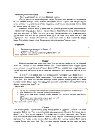 54
II хэсэг
Тэгтэл нэг хулгана гарч ирээд,
-Та юунд уйлаа вэ? гэж асуужээ. Шаазгай хэлжээ.
-Би уул нь долоон өндөгтэй байсан юмсан. Гэтэл нэг үнэг хүрч ирээд өндөгөөнөө
өг гээд. Намайг өгөхгүй гэхээр “Чамайг өгөхгүй бол алсын газраас тоос татуулж ирээд
алтан улиасыг чинь хуга мөргөнө” гэж сүрдүүлж, өнгийг маань авч явсаар байтал одоо
би ганцхан өндөгтэй үлдлээ гэв.
Шаазгайд хулгана ингэж үг зааж өгөв. Чи үнэгийг ирэхээр өндгөө өгөхгүй гээрэй.
Тэгэхээр үнэг чамд урьдын ѐсоор “Алсын газраас тоос татуулж ирээд алтан улиасыг
чинь хуга мөргөнө” гэх байх. Инэгэхэд нь чи хэл. “Алсын газраас тоос татуулаад ирдэг
туурай чинь аль вэ? Алтан улиасыг минь хуга мөргөдөг эвэр чинь аль вэ? гэж
асуугаарай. Үнэг чамаас “Энэ үгийг хэн чамд зааж өгөв? гэх биз. Тэгвэл “Би өөрөө
бодон бодон байж бодол оров. Санан санан байж санаа оров” гээрэй гэжээ.
Түр зогсолт:
III хэсэг
Маргааш нь өнөө үнэг ирээд шаазгайд “Үлдсэн ганц өндгөө надад өг гэв. Шаазгай
“Үгүй” гэв. Тэгэхэд нь үнэг “Чамайг өгөхгүй бол “алсын газраас тоос татуулж ирээд
алтан улиасыг чинь хуга мөргөнө” гэжээ. Шаазгай “Алсын газраас тоос татуулаад ирдэг
туурай чинь аль вэ? Алтан улиасыг минь хуга мөргөдөг эвэр чинь аль вэ? гэж асуув.
Үнэг,
-Энэ үгийг чи хэнээс сонсов, хэл! гэхэд шаазгай “Би өөрөө бодон бодон байж
бодол оров. Санан санан байж санаа оров. Унтан унтан ухаан оров” гээд хэлсэнгүй.
Гэтэл үнэг “Хэн чамд зааж өгснийг хэлэхгүй бол би үнэгний арван гурван мэхээ хийж
байгаад чамайг барьж идлээ гэж сүрдүүлсэн шаазгай аргагүй болж айгаад “Тэр нүхэнд
байдаг хулгана зааж өгсөн” гэв.
Түр зогсолт:
IY хэсэг
Үнэг өнөөх хулганы нүхний амсар дээр ирээд хулганыг дууджээ. Хулгана “Би хогоо
цэвэрлэж байна гэв. Үнэг хүлээж байгаад дахиад дууджээ. Хулгана “Би толио арчиж
байна” гэжээ. Үнэг дахиад дууджээ. Тэгтэл хулгана толгойгоо цухуйлгаж гэнэ. Тэгэхэд
үнэг “Толгой ийм хөөрхөн байгаа юм, цээж нь ямар хөөрхөн бол? гэхэд хулгана цээжээ
гаргажээ. Үнэг “Цээж нь ийм хөөрхөн байгаа юм бол бөгс нь ямар хөөрхөн бол? гэсэнд
хулгана бөгсөө гаргажээ. Үнэг “Бөгс нь ийм хөөрхөн байгаа юм бол сүүл нь ямар
- Та нар энэ хэсгийг уншихын өмнө үнэг шаазгайг дахин сүрдүүлнэ гэж төсөөлсөн үү?
- Үнэг яагаад шаазгайд итгэхгүй, дахин сүрдүүлсэн бэ?
- Өөрт нь үг зааж өгсөн хулганы талаар шаазгай үнэгт хэлэхэд та нарт ямар бодол
төрөв?
- Шаазгайд үг зааж өгсөн хулганыг үнэг одоо яах бол?
- Хулгана үнэлгийг аргалж чадах болов уу?
Одоо дараагийн хэсгийг уншъя.
- Та нар хулгана гарч ирнэ гэж бодсон уу?
- Цаашид юу болох бол?
- Хулганы зааж өгсөн үг шаазгайд тус болох болов уу?
Одоо дараагийн хэсгийг уншъя.
 